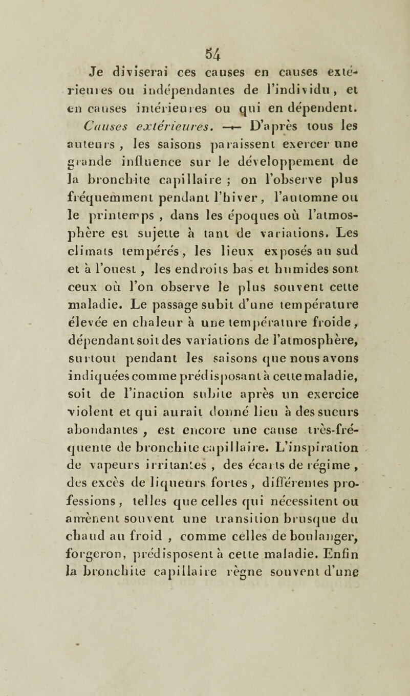 Je diviserai ces causes en causes exie- rîemes ou indépendantes de l’individu, et en causes imérieuies ou qui en dépendent. Cannes extérieures* —^ D’après tous les auteurs , les saisons paraissent exercer une glande influence sur le développement de la bronchite capillaire ; on l’observe plus fréquemment pendant l’hiver, l’automne ou le printemps , dans les époques où l’atmos¬ phère est sujette a tant de variations. Les climats tempérés, les lieux exposés au sud et à l’ouest, les endroits bas et humides sont ceux où l’on observe le plus souvent cette maladie. Le passage subit d’une température élevée en chaleur a une température froide, dépendant soit des variations de l’atmosphère, surtout pendant les saisons que nous avons indiquées comme prédisposant a cette maladie, soit de l’inaction subite après un exercice ■violent et qui aurait donné lieu à des sueurs abondantes , est encore une cause irès-fré- quente de bronchite capillaire. L’inspiration ^ de vapeurs irritantes , des écarts de régime , des excès de liqueurs fortes, difleienies pro¬ fessions, telles que celles qui nécessitent ou airrènent souvent une transition brusque du chaud au froid , comme celles de boulanger, foi’geron, ])rédîsposent à cette maladie. Enfin la bronchite capillaire règne souvent d’une