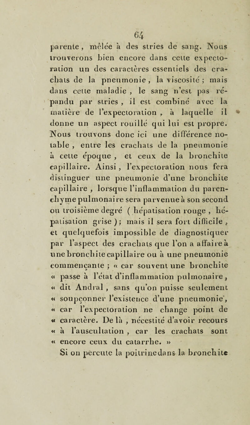 parente , mêlée à des stries de sang. Nous irouveions bien encore dans celle expecto¬ ration un des caractères essentiels des cra¬ chats de la pneumonie, la viscosité ; mais dans celte maladie , le sang n’est pas ré- ' pandu par stries , il est combiné avec la matière de l’expectoration à laquelle il *>' donne un aspect rouillé qui lui est propre. Nous trouvons donc ici une différence no¬ table , entre les crachats de la pneumonie à cette époque , et ceux de la bronchite capillaire. Ainsi , l’expectoration nous fera distinguer une pneumonie d’une bronchite capillaire , lorsque l’inflammation du paren¬ chyme pulmonaire sera parvenue à son second ou troisième degré ( hépatisation rouge , hé¬ patisation grise); mais il sera fort diflicile , et quelquefois impossible de diagnostiquer par l’aspect des crachats que l’on a affaire à une bronchite capillaire ou à une pneumonie commençante ; « car souvent une bronchite « passe à l’état d’inflammation pulmonaire, « dit Andral , sans qu’on puisse seulement « soupçonner l’existence d’une pneumonie’, « car l’expectoration ne change point de a caractère. Delà , nécestité d’avoir recours « à l’ausculta lion , car les crachats sont « encore ceux du catarrhe. » Si on percute la poitrine dans la bronchite