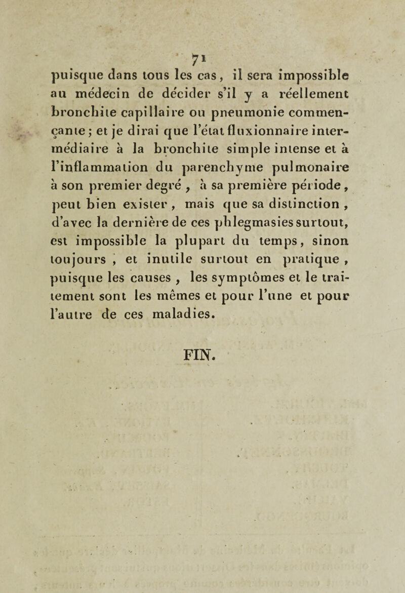 au médecin de décider s’il y a réellement broncbiie capillaire ou pneumonie commen- çanie; et je dirai que l’étal fluxionnaire inter¬ médiaire à la bronchite simple intense et à l’inflammation du parenchyme pulmonaire à son premier degré y à sa première période, peut bien exister , mais que sa distinction , d’avec la dernière de ces pblegmasies surtout, est impossible la plupart du temps, sinon toujours \ et inutile surtout en pratique , puisque les causes , les symptômes et le trai¬ tement sont les mêmes et pour l’une et pour l’autre de ces maladies. FIN.