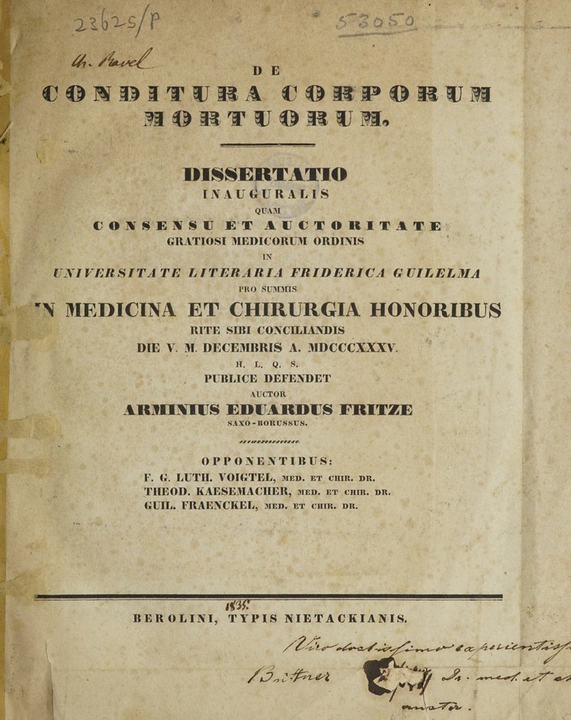 D E i-, i /*> C0I1ITU1A€© HORTVORV M* u a DISSERTATIO INAUGURALIS QUAM C O\S E X S C EX AUCTORITATE GRATIOSI MEDICORUM ORDINIS IN UNIVERSITATE LITERARIA FRIDERICA G UILELMA TRO SUMMIS '\ MEDICINA ET CHIRURGIA HONORIBUS RITE SIBI CONCILIANDIS DIE V. M DECEMBRIS A. MDCCCXXXV. H. L. Q. S. PUBLICE DEFENDET AUCTOR ARMINIUS ERUARRUS FRITZE SAXO-BORUSSUS. OPPONENTIBUS: F. G. LUTII. VOIGTEL, med. et crir. dr. THEOD. KAESEMACIIER, med. et chir. dr. GUIL. FRAENCKEL, med. et ciiir. dr. BEROLINI, TYPIS NIETACKIANIS.