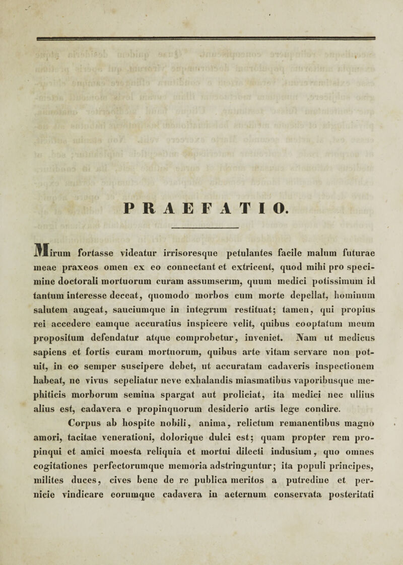 PRAEFATIO. M irum fortasse videatur irrisoresque petulantes facile malum futurae ineae praxeos omen ex eo connectant et extricent, quod mihi pro speci¬ mine doctorali mortuorum curam assumserim, quum medici potissimum id tantum interesse deceat, quomodo morbos cum morte depellat, hominum salutem augeat, sauciumque in integrum restituat; tamen, qui propius rei accedere eamque accuratius inspicere velit, quibus cooptatum meum propositum defendatur atque comprobetur, inveniet. Nam ut medicus sapiens et fortis curam mortuorum, quibus arte vitam servare non pot¬ uit, in eo semper suscipere debet, ut accuratam cadaveris inspectionem habeat, ne vivus sepeliatur neve exhalandis miasmatibus vaporibusque me¬ phiticis morborum semina spargat aut proliciat, ita medici nec ullius alius est, cadavera e propinquorum desiderio artis lege condire. Corpus ab hospite nobili, anima, relictum remanentibus magno amori, tacitae venerationi, dolorique dulci est; quam propter rem pro¬ pinqui et amici moesta reliquia et mortui dilecti indusium, quo omnes cogitationes perfectorumque memoria adstringuntur; ita populi principes, milites duces, cives bene de re publica meritos a putredine et per¬ nicie vindicare eorumque cadavera in aeternum conservata posteritati