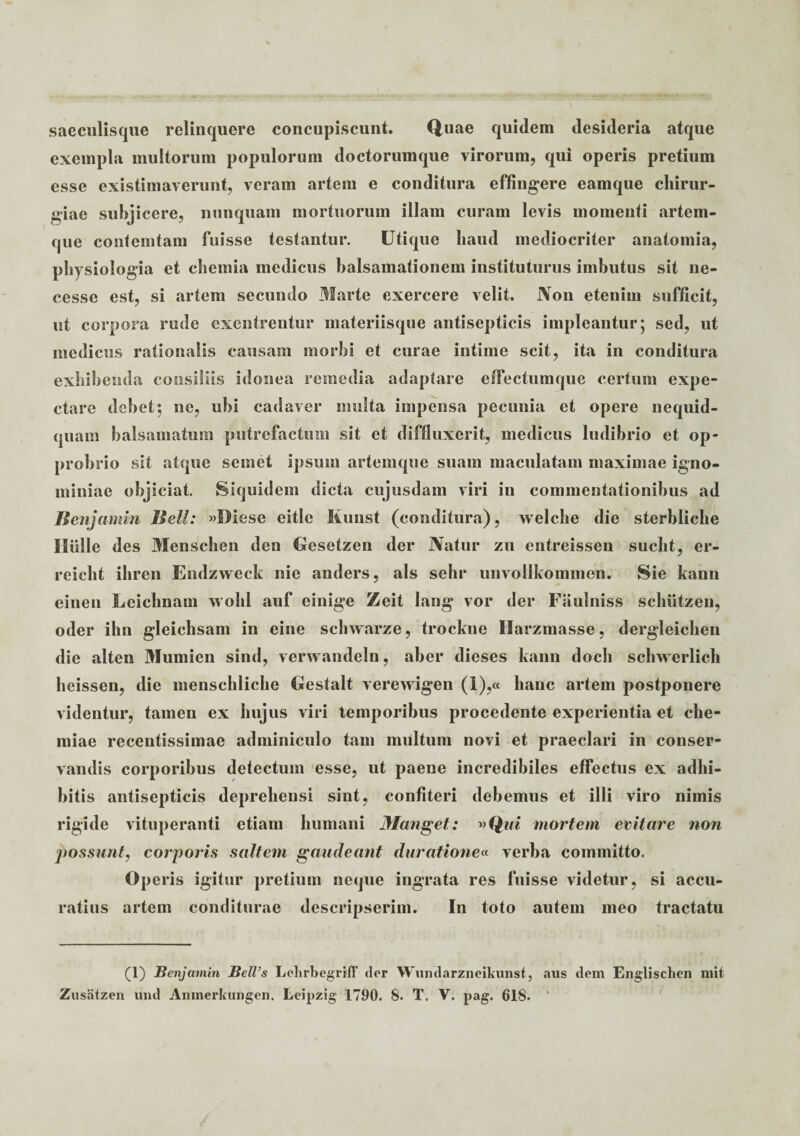 saeculisque relinquere concupiscunt. Quae quidem desideria atque exempla multorum populorum doctorumque virorum, qui operis pretium esse existimaverunt, veram artem e conditura effingere eamque chirur¬ giae subjicere, nunquam mortuorum illam curam levis momenti artem¬ que contemtam fuisse testantur. Utique haud mediocriter anatomia, physiologia et chemia medicus balsamationem instituturus imbutus sit ne- cesse est, si artem secundo Marte exercere velit. Non etenim sufficit, ut corpora rude excntrentur materiisque antisepticis impleantur; sed, ut medicus rationalis causam morbi et curae intime scit, ita in conditura exhibenda consiliis idonea remedia adaptare effectum que certum expe- ctare debet; ne, ubi cadaver multa impensa pecunia et opere nequid- quarn balsamatum putrefactum sit et diffluxerit, medicus ludibrio et op¬ probrio sit atque semet ipsum artemque suam maculatam maximae igno¬ miniae objiciat. Siquidem dicta cujusdam viri in commentationibus ad Benjamin Bell: «Diese eitle Kunst (conditura), welche die sterbliche Hiille des Menschen den Uesetzen der Natur zu entreissen suclit, er- reicht ihren Endzweck nie anders, ais sehr unvollkommen. Sie kann einen Leichnam wohl auf einige Zeit lang vor der Fiiulniss schutzen, oder ihn gleichsam in eine schwarze, trockne Harzmasse, dergleichen die alten Mumien sind, verwandeln, aber dieses kann doch schwerlich heissen, die menschliche Gestalt verewigen (i),« hanc artem postponere videntur, tamen ex hujus viri temporibus procedente experientia et che¬ miae recentissimae adminiculo tam multum novi et praeclari in conser¬ vandis corporibus detectum esse, ut paeue incredibiles effectus ex adhi¬ bitis antisepticis deprehensi sint, confiteri debemus et illi viro nimis rigide vituperanti etiam humani Manget: »Qui mortem evitare non possunt, corporis saltem gaudeant duratione« verba committo. Operis igitur pretium neque ingrata res fuisse videtur, si accu¬ ratius artem conditurae descripserim. In toto autem meo tractatu (1) Benjamin BelVs LehrbegrifF der Wundarzneikunst, aus dem Englischen mit