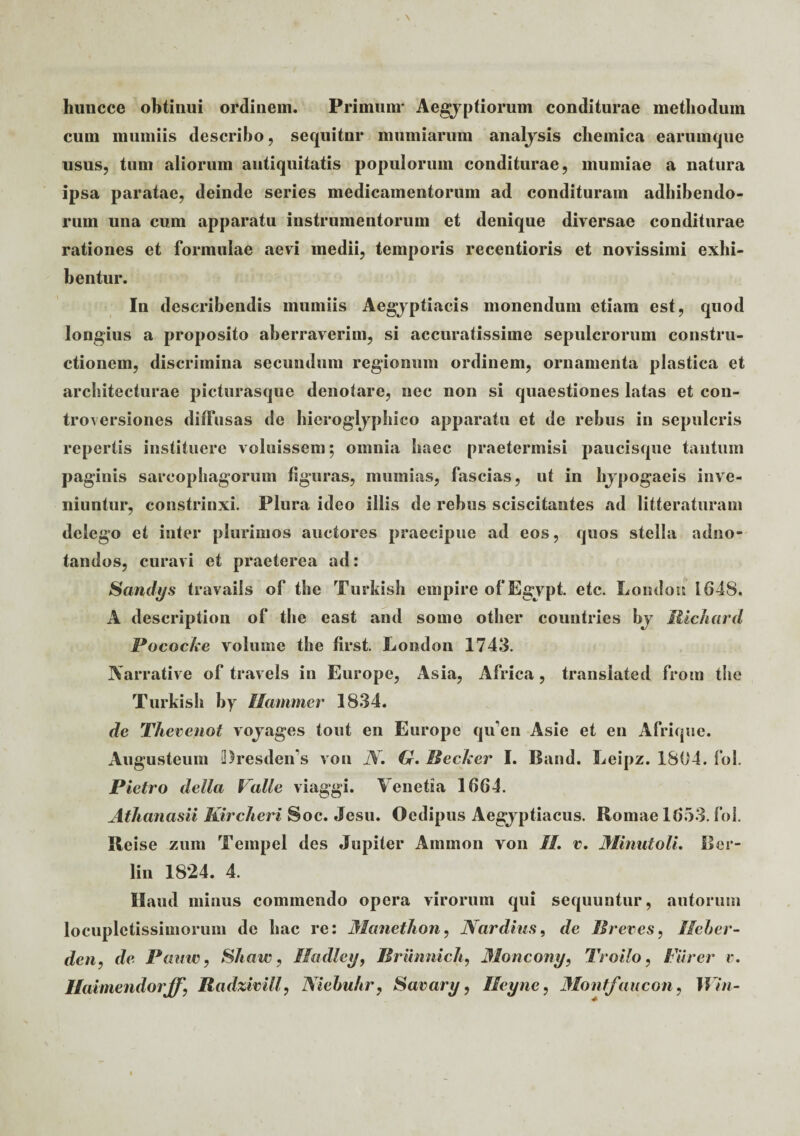 huncce obtinui ordinem. Primum* Aegyptiorum conditurae methodum cum mumiis describo, sequitnr mumiarum analysis cbeinica earumque usus, tum aliorum antiquitatis populorum conditurae, mumiae a natura ipsa paratae, deinde series medicamentorum ad condituram adbibendo¬ rum una cum apparatu instrumentorum et denique diversae conditurae rationes et formulae aevi medii, temporis recentioris et novissimi exhi¬ bentur. In describendis mumiis Aegyptiacis monendum etiam est, quod longius a proposito aberraverim, si accuratissime sepulcrorum constru¬ ctionem, discrimina secundum regionum ordinem, ornamenta plastica et architecturae picturasque denotare, nec non si quaestiones latas et con- troversiones diffusas de hieroglyphico apparatu et de rebus in sepulcris repertis instituere voluissem; omnia haec praetermisi paucisque tantum paginis sarcophagorum figuras, muinias, fascias, ut in hypogaeis inve¬ niuntur, constrinxi. Plura ideo illis de rebus sciscitantes ad litteraturam delego et inter plurimos auctores praecipue ad eos, quos stella adno- tandos, curavi et praeterea ad: Sandys travails of the Turkish empire ofEgypt. etc. Londou 1648. A deseription of the east and some other countries by iiichard Pococke voliime the first. London 1743. Yarrative of travels in Europe, Asia, Africa, transiated from the Turkish by Mammer 1834. de Thevenot voyages tout en Europe qu en Asie et en Afrique. Augusteum 2)resden*s von N. G. Becker I. Band. Eeipz. 1804. fol. Pietro della Valle viaggi. Yenetia 1664. Athanasii Kircheri Soc. Jesu. Oedipus Aegyptiacus. Hornae 1653. fol. Heise zum Teinpel des Jupiter Amnion von II. t\ Minutoli. Ber- lin 1824. 4. Haud minus commendo opera virorum qui sequuntur, autorum locupletissimorum de hac re: 3Ianethon, Nar dius, de Breves, Ileber- den, de Pauw, Shaw, Iladley, Briinnich, Moncony, Troilo, Farer v. Ilaimendorff, Radzivilf, Niebultr, Saeary, Ileync, Montfaucon, Win-