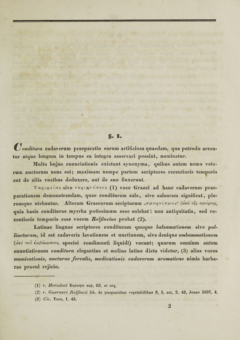 §. f. (conditura cadaverum praeparatio eorum artificiosa quaedam, qua putredo arcea¬ tur atque longum in tempus ea integra asservari possint, nominatur. Multa hujus enuuciationis existunt synonyma, quibus autem nemo vete¬ rum auctorum usus est; maximam nempe partem scriptores recentioris temporis aut de aliis vocibus deduxere, aut de suo finxerunt. T«Qi%sicc? sive TctQi3cfaj<T£Ws (1) voce Graeci ad hanc cadaverum prae¬ parationem demonstrandam, quae condituram sale, sive salsuram significat, ple¬ rumque utebantur. Alteram Graecorum scriptorum (axo afi-vqvnq, quia basis conditurae myrrha potissimum esse solebat^ non antiquitatis, sed re¬ centioris temporis esse vocem Rolfindus probat (2). Latinae linguae scriptores condituram quoque b ais amationem sive pol¬ lincturam, id est cadaveris lavationem et unctionem, sive denique embammationem («tfo totj sVjSa/x/iaros, Speciei condimenti liquidi) vocant; quarum omnium autem enuntiationum conditura elegantius et melius latine dicta videtur, (3) alias voces mumisationis, uncturae ferculis, medicationis cadaverum aromaticae nimis barba¬ ras procul rejicio. (1) r. Herodoti Euterpe eap, 85. et seq, (2) v. Guerneri Rolfincii lib. <le purgantibus vegetabilibus S. I. act, 2. 43. Jenae 1657, 4. (3) Cic. Tuse. I. 45. 2
