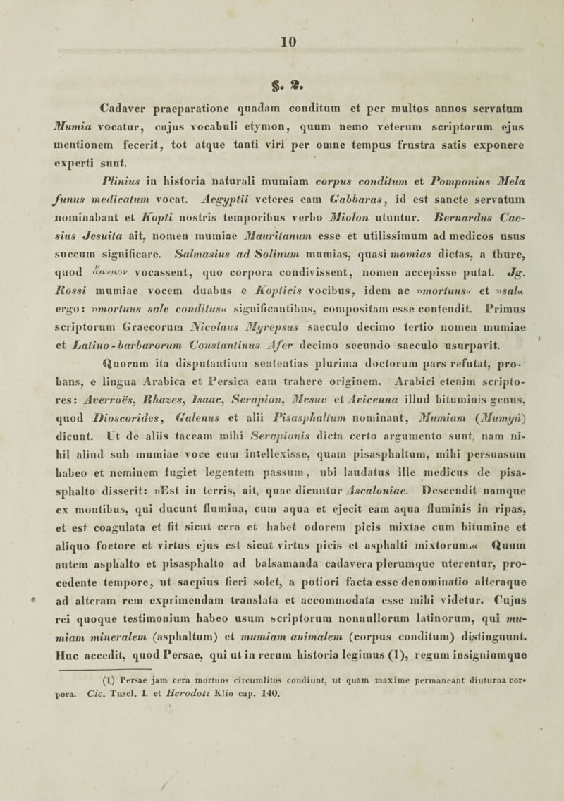 10 §. S. Cadaver praeparatione quadam conditum et per multos annos servatum Mumia vocatur, cujus vocabuli etymon, quum nemo veterum scriptorum ejus mentionem fecerit, tot atque tanti viri per omne tempus frustra satis exponere experti sunt. Plinius in historia naturali mumiam corpus conditum et Pomponius Mela funus medicatum vocat. Aegyptii veteres eam Gabbaras, id est sancte servatum nominabant et Kopti nostris temporibus verbo Miolon utuntur. Bernardus Cae¬ sius Jesuita ait, nomen mumiae Mauritanum esse et utilissimum ad medicos usus succum significare. Sahnasius ad Solinum mumias, quasi momias dictas, a thure, quod cLfL'j}ftx>v vocassent, quo corpora condivissent, nomen accepisse putat. Jg. Rossi mumiae vocem duabus e Koplicis vocibus, idem ac »mortuus« et »sa/« ergo: »mortuus sale conditus« significantibus, compositam esse contendit. Primus scriptorum Craeeorum Nicolaus Myrepsus saeculo decimo tertio nomen mumiae et halino - barbarorum Constantinus Afer decimo secundo saeculo usurpavit. Quorum ita disputantium sententias plurima doctorum pars refutat, pro¬ bans, e lingua Arabica et Persica eam trahere originem. Arabici etenim scripto¬ res: Averroes, Rhazes, Isaac, Serapion, Mesue et Avicenna illud bituminis genus, quod liioscorides, Galenus et alii Pisasphaltum nominant, Mumiam (Mumyd) dicunt. Ut de aliis taceam mihi Serapionis dicta certo argumento sunt, nam ni¬ hil aliud sub mumiae voce eum intellexisse, quam pisasphaltum, mihi persuasum habeo et neminem fugiet legentem passum, ubi laudatus ille medicus de pisa- sphalto disserit: »Est in terris, ait, quae dicuntur Ascaloniae. Descendit namque ex montibus, qui ducunt flumina, cum aqua et ejecit eam aqua fluminis in ripas, et est coagulata et fit sicut cera et habet odorem picis mixtae cum bitumine et aliquo foetore et virtus ejus est sicut virtus picis et asphalti mixtorum.« Quum autem asphalto et pisasphalto ad balsamanda cadavera plerumque uterentur, pro¬ cedente tempore, ut saepius fieri solet, a potiori facta esse denominatio alteraque ad alteram rem exprimendam translata et accommodata esse mihi videtur. Cujus rei quoque testimonium habeo usum scriptorum nonnullorum latinorum, qui mu¬ miam mineralem (asphaltum) et mumiam animalem (corpus conditum) distinguunt. IIuc accedit, quod Persae, qui ut in rerum historia legimus (1), regum insigniumque (X) Persae jam cera mortuos circumlitos condiunt, ut quam maxime permaneant diuturna cor»