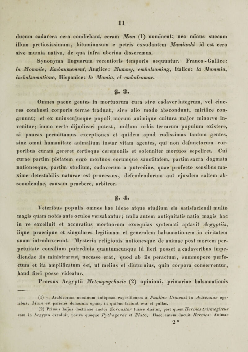 ducum cadavera cera condiebant, ceram Mum (1) nominent; nec minus succum illum pretiosissimum, bituminosum e petris exsudantem Mumianhi id est cera sive mumia nativa, de qua infra uberius disseremus. Synonyma linguarum recentioris temporis sequuntur. Franco - Gallice: la Mommie, Embaumement, Anglice: Mummi/, embalsaming, Italice: la Mummia, imbalsamatione, Hispanice: la Momia, el embalsamar. §e 3. Omnes paene gentes in mortuorum cura sive cadaver integrum, vel cine¬ res combusti corporis terrae tradunt, sive alio modo abscondunt, mirifice con¬ gruunt; et ex uniuscujusque populi morum animique cultura major minorve in¬ venitur; iinino certe dijudicari potest, nullum orbis terrarum populum existere, si paucas permittamus exceptiones et quidem apud rudissimas tantum gentes, sine omni humanitate animalium instar vitam agentes, qui non defunctorum cor¬ poribus curam gereret certisque ceremoniis et solenniter mortuos sepeliret. Cui curae partim pietatem ergo mortuos eorumque sanctitatem, partiin sacra dogmata notionesque, partim studium, cadaverum a putredine, quae profecto sensibus ma¬ xime detestabilis naturae est processus, defendendorum aut ejusdem saltem ab¬ scondendae, causam praebere, arbitror. §. 4. Veteribus populis omnes hae ideae atque studium eis satisfaciendi multo magis quam nobis ante oculos v ersabantur; nulla autem antiquitatis natio magis hac in re excelluit et accuratius mortuorum exsequias systemati aptavit Aegyptiis, iique praecipue et singulares legitimam et generalem balsamationem in civitatem suam introduxerunt. Mysteria religionis notionesque de animae post mortem per¬ petuitate consilium putredinis quantumcunque id fieri posset a cadaveribus impe¬ diendae iis ministrarent, necesse erat, quod ab iis peractum, summopere perfe¬ ctum et ita amplificatum est, ut melius et diuturnius, quin corpora conserventur, haud fieri posse videatur. Prorsus Aegyptii Metempsychosis (2) opinioni, primariae balsamationis (1) r. Arabicorum nominum antiquam expositionem a Paulino Utinensi in Aviccnnae ope¬ ribus : Hhun est parietes «tomorum opum, in quibus faciunt oTa et pullas. (2) Primus hujus doctrinae auctor Zoroaster fuisse dicitur, post quem Hermes trismegistuj eam in Aegypto excoluit, postea quoque Pythagoras et Plato. Haec autem «locuit Hermes: Animae 2*