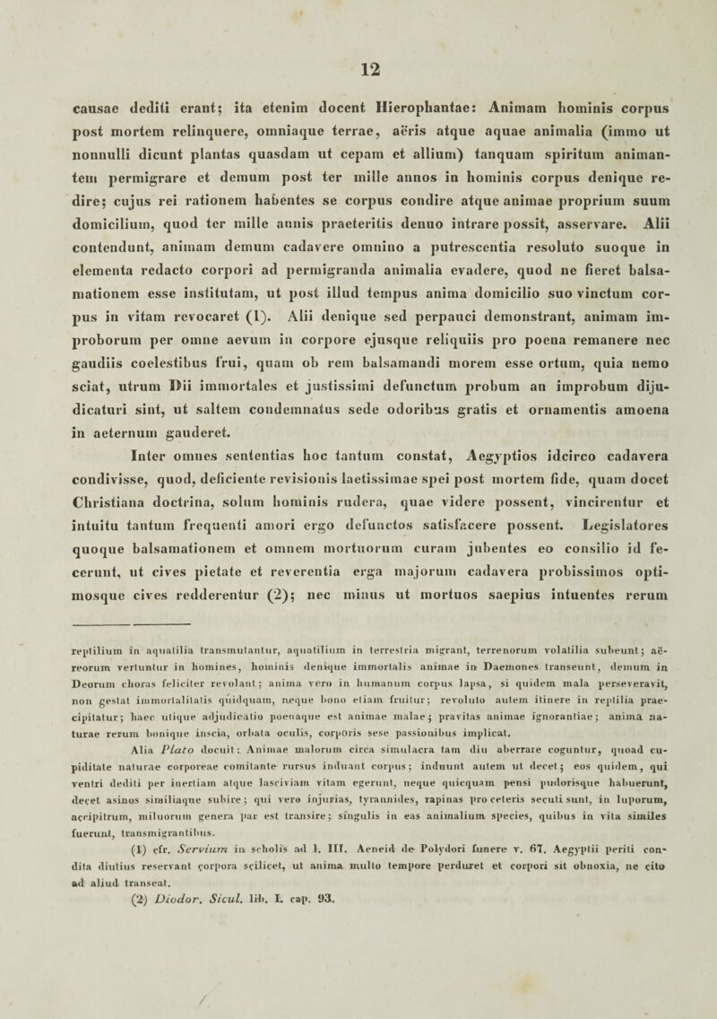 causae dediti erant; ita etenim docent Hierophantae: Animam hominis corpus post mortem relinquere, oinniaque terrae, aeris atque aquae animalia (imino ut nonnulli dicunt plantas quasdam ut cepam et allium) tanquam spiritum animan¬ tem permigrare et demum post ter mille annos in hominis corpus denique re¬ dire; cujus rei rationem habentes se corpus condire atque animae proprium suum domicilium, quod ter mille annis praeteritis denuo intrare possit, asservare. Alii contendunt, animam demum cadavere omnino a putrescentia resoluto suoque in elementa redacto corpori ad permigranda animalia evadere, quod ne fieret balsa- mationem esse institutam, ut post illud tempus anima domicilio suo vinctum cor¬ pus in vitam revocaret (1). Alii denique sed perpauci demonstrant, animam im¬ proborum per omne aevum in corpore ejusque reliquiis pro poena remanere nec gaudiis coelestibus frui, quam ob rem balsamandi morem esse ortum, quia nemo sciat, utrum Dii immortales et justissimi defunctum probum an improbum diju¬ dicaturi sint, ut saltem condemnatus sede odoribus gratis et ornamentis amoena in aeternum gauderet. Inter omnes sententias hoc tantum constat, Aegyptios idcirco cadavera condivisse, quod, deficiente revisionis laetissimae spei post mortem fide, quam docet Christiana doctrina, solum hominis rudera, quae videre possent, vincirentur et intuitu tantum frequenti amori ergo defunctos satisfacere possent. Legislatores quoque balsamationem et omnem mortuorum curam jubentes eo consilio id fe¬ cerunt, ut cives pietate et reverentia erga majorum cadavera probissimos opti- mosque cives redderentur (2); nec minus ut mortuos saepius intuentes rerum reptilium in aquatilia transmutantur, aquatilium in terrestria migrant, terrenorum volatilia subeunt; ae¬ reorum vertuntur in homines, hominis denique immortalis animae in Daemones transeunt, ilemum in. Deorum e horas feliciter revolant; anima vero in humanum corpus lapsa, si quidem mala perseveravit, non gestat immortalitatis quidquam, neque bono etiam fruilur; revoluto autem itinere in reptilia prae¬ cipitatur; haec utique adjudicatio poenaque est animae malae; pravitas animae ignorantiae; anima na¬ turae rerum bonique inscia, orbata oculis, corporis sese passionibus implicat. Alia Plato docuit:. Animae malorum circa simulacra tam diu aberrare coguntur, quoad cu¬ piditate naturae corporeae comitante rursus induant corpus; induunt autem ut decet; eos quidem, qui ventri dediti per inertiam atque lasciviam vitam egerunt, neque quicquam pensi pudorisque habuerunt, decet asinos similiaque subire; qui vero injurias, tyrannides, rapinas pro ceteris secuti sunt, in luporum, accipitrum, miluorum genera par est transire; singulis in eas animalium species, quibus in vita similes fuerunt, transmigrantibus. (1) cfr. Servium in scholis ad 1. III. Aeneid de Polydori funere v. 67. Aegyptii periti con¬ dita diutius reservant corpora scilicet, ut anima multo tempore perduret et corpori sit obnoxia, ne cito ad aliud transeat. (2‘) Diodor. Sicul. lib. L cap, 93.
