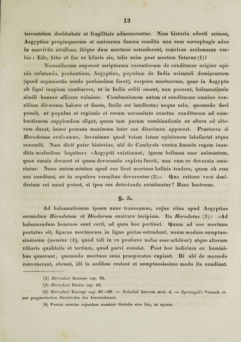 terrestrium deciduitate et fragilitate admonerentur. Nam historia edocti scimus, Aegyptios propinquorum et amicorum funera condita una cum sarcophagis adeo in conviviis attulisse, ibique dum mortuos ostenderent, convivas acclamasse ver¬ bis : Ede, bibe et fac ut hilaris sis, talis enim post mortem futurus (1)! Nonnullorum supercst scriptorum recentiorum de conditurae origine opi¬ nio refutanda, probantium, Aegyptios, populum de India orientali demigrantem (quod argumentis credo probandum foret), corpora mortuorum, quae in Aegypto oh ligni inopiam comburere, ut in India soliti essent, non possent, balsamationis simili honore afficere voluisse. Combustionem autem et condituram omnino con¬ silium diversum habere et finem, facile est intellectu; neque scio, quomodo fieri possit, ut populus et regionis et rerum necessitate coactus condituram ad com¬ bustionem supplendam eligat, quum tam parum combinationis ex altera ad alte¬ ram ducat, immo prorsus maximum inter eas discrimen appareat. Praeterea si Herodotum evolvamus, invenimus quod totam istam opinionem labefactat atque concutit. Nam dicit pater historiae, ubi de Cambysis contra Amasin regem inau¬ ditis sceleribus loquitur: «Aegyptii existimant, ignem belluam esse animantem, quae omnia devoret et quum devorando expleta fuerit, una cum re devorata emo¬ riatur. Nunc autem minime apud eos licet mortuos belluis tradere, quam ob rem eos condiunt, ne in sepulcro vermibus devorentur (2).« Qua ratione vero desi¬ derium rei nasci potest, si ipsa res detestanda existimatur? Haec hactenus. §• &• Ad balsamationem ipsam nunc transeamus, cujus ritus apud Aegyptios secundum Herodotum et Diodorum enarrare incipiam. Ita Herodotus (3): «Ad balsamandum homines sunt certi, ad quos hoc pertinet. Quum ad eos mortuus portatus sit, figuras mortuorum in ligno pictas ostendunt, unum modum sumptuo¬ sissimum (nomine (4), quod tali in re proferre nefas esse arbitror) atque alterum vilioris qualitatis et tertium, quod parvi constat. Post hoc indicium ex homini¬ bus quaerunt, quomodo mortuos suos praeparatos cupiant. Ili ubi de mercede convenerant, abeunt, illi in aedibus restant et sumptuosissimo modo ita condiunt. (1) Herodoti Euterpe rap. 78. (2) Herodoti Thalia cap. 18. (3) Herodoti Euterpe cap. 86—89. — Schulzii historia med. 4, — SprengeVs Versuch ei- ner pragm&liselien Gescku.lite der Arzeneikunst. (4) Forsan nomine cujusdain numinis Osiridis sive Isis, ut opinor.