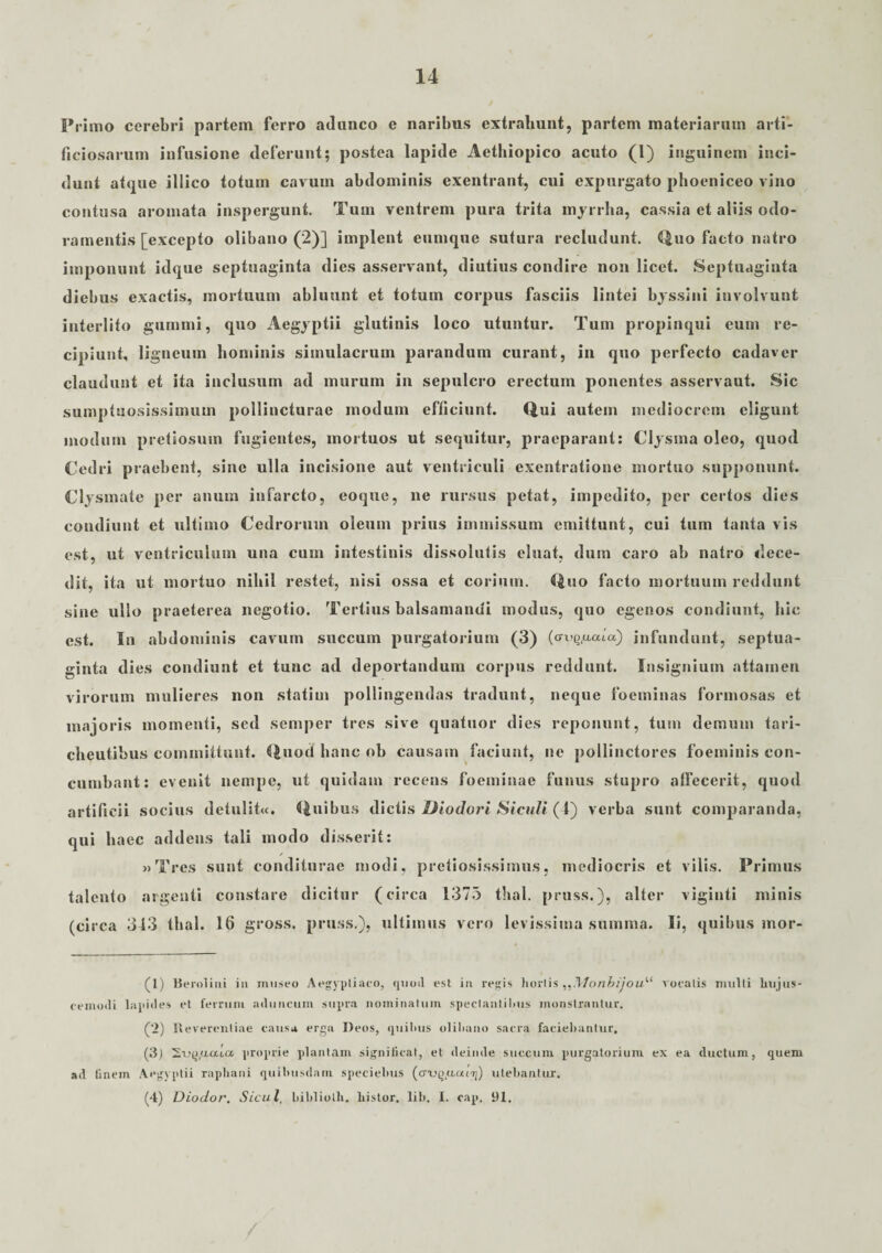 Primo cerebri partem ferro adunco e naribus extrahunt, partem materiarum arti¬ ficiosarum infusione deferunt; postea lapide Aethiopico acuto (l) inguinem inci¬ dunt atque illico totum cavum abdominis exentrant, cui expurgato phoeniceo vino contusa aromata inspergunt. Tum ventrem pura trita myrrha, cassia et aliis odo¬ ramentis [excepto olibano (2)] implent eumque sutura recludunt. Quo facto natro imponunt idque septuaginta dies asservant, diutius condire non licet. Septuaginta diebus exactis, mortuum abluunt et totum corpus fasciis lintei byssini involvunt interlito gummi, quo Aegyptii glutinis loco utuntur. Tum propinqui eum re¬ cipiunt, ligneum hominis simulacrum parandum curant, in quo perfecto cadaver claudunt et ita inclusum ad murum in sepulcro erectum ponentes asservaut. Sic sumptuosissimum pollincturae modum efficiunt. Qui autem mediocrem eligunt modum pretiosum fugientes, mortuos ut sequitur, praeparant: Clysma oleo, quod Cedri praebent, sine ulla incisione aut ventriculi exentratione mortuo supponunt. Clysmate per anum infarcto, eoque, ne rursus petat, impedito, per certos dies condiunt et ultimo Cedrorum oleum prius immissum emittunt, cui tum tanta vis est, ut ventriculum una cum intestinis dissolutis eluat, dum caro ab natro dece¬ dit, ita ut mortuo nihil restet, nisi ossa et corium. Quo facto mortuum reddunt sine ullo praeterea negotio. Tertius balsamanui modus, quo egenos condiunt, hic est. In abdominis cavum succum purgatorium (3) (ov-^uaia) infundunt, septua¬ ginta dies condiunt et tunc ad deportandum corpus reddunt. Insignium attamen virorum mulieres non statim pollingendas tradunt, neque foeminas formosas et majoris momenti, sed semper tres sive quatuor dies reponunt, tum demum tari- cheutibus committunt. Quod hanc ob causam faciunt, ne pollinctores foeminis con¬ cumbant: evenit nempe, ut quidam recens foeminae funus stupro affecerit, quod artificii socius detulitu. Quibus dictis Diodori Siculi (1) verba sunt comparanda, qui haec addens tali modo disserit: j>Tres sunt conditurae modi, pretiosissimus, mediocris et vilis. Primus talento argenti constare dicitur (circa 1375 thal. pruss.), alter viginti minis (circa 313 thal. 16 gross. pruss.), ultimus vero levissima summa. Ii, quibus mor- (1) Beroliui iu museo Aegyptiaco, quod est in regis horiis ,,Monhijou'‘< vocatis multi hujus¬ cemodi lapides et ferrum aduncum supra nominatum spectantibus monstrantur. (2) Reverentiae causa erga Deos, quibus olibano sacra faciebantur. (3) SojQ.uafa proprie plantam significat, et deinde succum purgatorium ex ea ductum, quem ad finem Aegyptii raphani quibusdam speciehus (cnj^uaiij) utebantur. (4) Diodor, Sicul, biblioth. liistor. lib. I. cap. 91.