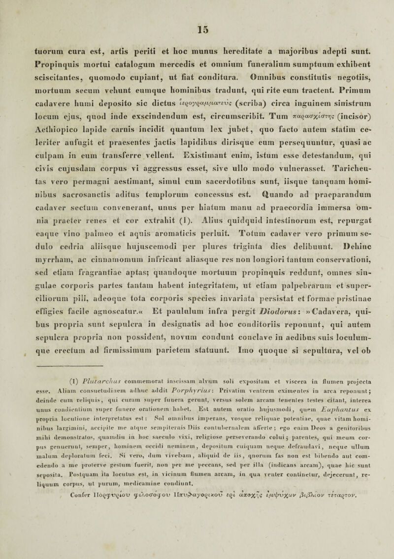 / tuorum cura est, artis periti et hoc munus hereditate a majoribus adepti sunt. Propinquis mortui catalogum mercedis et omnium funeralium sumptuum exhibent sciscitantes, quomodo cupiant, ut fiat conditura. Omnibus constitutis negotiis, mortuum secum vehunt eumque hominibus tradunt, qui rite euin tractent. Primum cadavere humi deposito sic dictus Isqoyqapparsxjg (scriba) circa inguinem sinistrum locum ejus, quod inde exscindendum est, circumscribit. Tum ^ccqao-x^^ (incisor) Aethiopico lapide carnis incidit quantum lex jubet, quo facto autem statim ce- leriter aufugit et praesentes jactis lapidibus dirisque eum persequuntur, quasi ac culpam in eum transferre vellent. Existimant enim, istum esse detestandum, qui civis cujusdam corpus vi aggressus esset, sive ullo modo vulnerasset. Taricheu- tas vero permagni aestimant, simul cum sacerdotibus sunt, iisque tanquam homi¬ nibus sacrosanctis aditus templorum concessus est. Quando ad praeparandum cadaver sectum convenerant, unus per hiatum manu ad praecordia immersa om¬ nia praeter renes et cor extrahit (I). Alius quidquid intestinorum est, repurgat caque vino palmeo et aquis aromaticis perluit. Totum cadaver vero primum se¬ dulo cedria aliisque hujuscemodi per plures triginta dies delibuunt. Dehinc inyrrham, ac cinnamomum intricant aliasque res non longiori tantum conservationi, sed etiam fragrantiae aptas; quandoque mortuum propinquis reddunt, omnes sin¬ gulae corporis partes tantam habent integritatem, ut etiam palpebrarum et super¬ ciliorum pili, adeoque tota corporis species invariata persistat et formae pristinae effigies facile agnoscatur.« Et paululum infra pergit IPiodorus: »Cadavera, qui¬ bus propria sunt sepulcra in designatis ad hoc conditoriis reponunt, qui autem sepulcra propria non possident, novum condunt conclave in aedibus suis loculum¬ que erectum ad firmissimum parietem statuunt. Imo quoque si sepultura, vel ob (1) Plutarchus commemorat inseissam alvum soli expositam et viscera in flumen projecta esse. Aliam consuetudinem adhuc addit Porphyrius: Privatim ventrem eximentes in arca reponunt; deinde cum reliquis, qui curam super funera gerunt, versus solem arcam tenentes testes citant, interea unus condientium stiper funere orationem hahet. Est autem oratio hujusmodi, quem Euphantus ex propria locutione interpretatus est: Sol omnihtis imperans, vosque reliquae potentiae, quae vitam homi¬ nibus largimini, accipite me atque sempiternis Diis contubernalem afferte; ego enim Deos a genitoribus mihi demonstratos, quaindiu in hoc saeculo vixi, religiose perseverando colui $ parentes, qui meum cor¬ pus genuerunt, semper, hominem occidi neminem, depositum cuiquam neque defraudavi, neque ullum malum deploratum feci. Si vero, dum vivebam, aliquid de iis, quorum fas non est bibendo aut com¬ edendo a me proterve gestum fuerit, non per me peccans, sed per illa (indicans arcam), quae hic sunt seposita. Postquam ita locutus est, in vicinum flumen arcam, in qua venter continetur, dejecerunt, re¬ liquum corpus, ut purum, medicamine condiunt. Confer 1 loqyvqlcnj quXocroqou Ifsru^ayoQixo-u sqi asro^? tp/ty-vxwv fiifiTiLov xixaqxov.