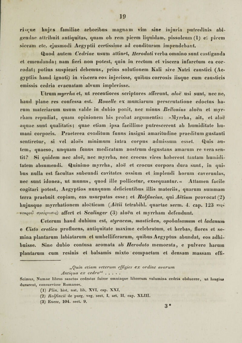 ri<que hujus familiae arboribus magnam vim sine injuria pufredinis abi¬ gendae attribuit antiquitas, quam ob rem picem liquidam, pissoleum (l) et pirem siccam etc. ejusmodi Aegyptii certissime ad condituram impendebant. Quod autem Cedriae usum attinet, Herodoti verba omnino sunt castiganda et emendanda; nam fieri non potest, quin in rectum et viscera infarctum ea cor¬ rodat; potius suspicari debemus, prius solutionem Kali sive Natri caustici (Ae¬ gyptiis haud ignoti) in viscera eos injecisse, quibus corrosis iisque cum causticis emissis cedria evacuatam alvum implevisse. Utrum myrrha et, ut recentiores scriptores alferunt, aloe usi sunt, nec ne, haud plane res confessa est. Rouelle ex mumiarurn perscrutatione edoctus ha¬ rum materiarum usum valde in dubio ponit, nec minus Rellonius aloen et myr- rham repudiat, quam opinionem his probat argumentis: «Myrrha, ait, et aloe aquae sunt qualitatis; quae etiam ipsa facillime putrescerent ab humiditate hu¬ mani corporis. Praeterea conditum funus insigni amaritudine praeditum gustanti sentiretur, si vel aloes minimum intra corpus admissum esset. Quis au¬ tem, quaeso, unquam funus medicatum nostrum degustans amarum re vera sen¬ tit? Si quidem nec aloe, nec myrrha, nec crocus vires haberent tantam humidi- tatem absumendi. Quinimo myrrha, aloe et crocus corpora dura sunt, in qui¬ bus nulla est facultas subeundi cavitates ossium et implendi horum cavernulas, nec sunt idonea, ut munus, quod ille pollicetur, exsequantur.» Attamen facile cogitari potest, Aegyptios nunquam deficientibus illis materiis, quarum sutnmam terra praebuit copiam, eas usurpatas esse; et Roljincius, qui Aetium provocat (2) hujusque myrrhationem aloeticam (Aelii tetrabibl. quartae serm. 4. cap. 123 (TnvvqvLtTLq) affert et Scalinger (3) aloen et myrrham defendunt. Ceterum haud dubium est, styracem, mastichen, opobalsamum et ladanum e Cisto cretico profluens, antiquitate maxime celebratum, et herbas, flores et se¬ mina plantarum labiatarum et umbelliferarum, quibus Aegyptus abundat, eos adhi¬ buisse. Sine dubio contusa aromata ab Herodoto memorata, e pulvere harum plantarum cum resinis et balsamis mixto compactam et densam massam effi- „Quin etiam veterum effigies ex ordine avorum Antiqua ex cedro<( ..... Scimus, Numae libros sanctos cedratos fuisse omniaque librorum volumina cedria obducere, ut longiu* durarent, consuevisse Romanos. (1) Plin. hist. nat. lib. XVI. cap. XXI. (2) Kol/incii de purg. veg. sect. I. art. II. cap. XLIII. (3) Exerc. 104. sect. 9. 3*