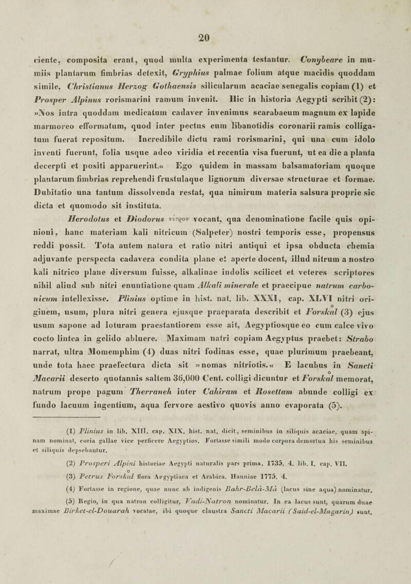 ciente, composita erant, quod inulta experimenta testantur. Conybeare in mu- tniis plantarum fimbrias detexit, Gryphius palmae folium atque macidis quoddam simile, Christianus Ilerzog Gothaensis silicularum acaciae senegalis copiam (1) et Prosper Alpinus rorismarini ramum invenit. Ilie in historia Aegypti scribit (2): »Xos intra quoddam medicatum cadaver invenimus scarabaeum magnum ex lapide marmoreo elFormatum, quod inter pectus eum libanotidis coronarii ramis colliga¬ tum fuerat repositum. Incredibile dictu rami rorismarini, qui una cum idolo inventi fuerunt, folia usque adeo viridia et recentia visa fuerunt, ut ea die a planta decerpti et positi apparuerint.» Ego quidem in massam balsamatoriam quoque plantarum fimbrias reprehendi frustulaque lignorum diversae structurae et formae. Dubitatio una tantum dissolvenda restat, qua nimirum materia salsura proprie sic dicta et quomodo sit instituta. Herodotus et Diodorus vctijov vocant, qua denominatione facile quis opi¬ nioni, hanc materiam kali nitricum (Salpeter) nostri temporis esse, propensus reddi possit. Tota autem natura et ratio nitri antiqui et ipsa obducta chemia adjuvante perspecta cadavera condita plane et aperte docent, illud nitrum a nostro kali nitrico plane diversum fuisse, alkalinae indolis scilicet et veteres scriptores nihil aliud sub nitri enuntiatione quam Alhali minerale et praecipue natium carbo- nicum intellexisse. Plinius optime in hist. nat. lib. XXXI, cap. XLVI nitri ori- ° ginem, usum, plura nitri genera ejusque praeparata describit et Porskal (3) ejus usum sapone ad loturam praestantiorem esse ait, Aegyptiosque eo cum calce vivo cocto lintea in gelido abluere. Maximam natri copiam Aegyptus praebet: Strabo narrat, ultra Momemphim (4) duas nitri fodinas esse, quae plurimum praebeant, unde tota haec praefectura dicta sit »nomas nitriotis.« E lacubus in Sancti O Macarii deserto quotannis saltem 36,000 Cent. colligi dicuntur et Forshal memorat, natruin prope pagum Therraneh inter Cahiram et Jlosettam abunde colligi ex fundo lacuum ingentium, aqua fervore aestivo quovis anno evaporata (5). (1) Plinius in lil>. XIII. cap, XIX. hist. nat. dicit, seminibus in siliquis acaciae, quam spi¬ nam nominat, coria gallae vice perficere Aegyptios. Fortasse simili modo corpora demortua his seminibus et siliquis depsebantur. (2) Prosperi Alpini historiae Aegyq>ti naturalis pars prima. 1735. 4. lib. I. cap. VII. o (3) Petrus Forshal flora Aegyptiaca et Arabica. Hanniae 1775. 4. (4) Fortasse in regione, quae nunc ab indigenis Bah.r-Bela.-Mci (lacus sine aqua) nominatur. (5) Regio, in qua natron colligitur, Vadi-lSatron nominatur. In ea lacus sunt, quarum duae maximae Birhet-el-Douarah vocatae, ibi quoque claustra Sancti Macarii (Said-el-Magarin) sunt.