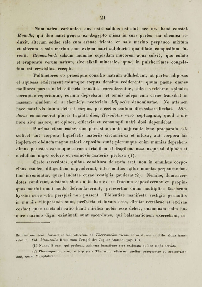 Num natro carbonico aut nafri salibus usi sint nec ne, haud constat. Rouelle, qui duo natri genera ex Aegypto missa in suas partes via chemica re¬ duxit, alterum sodae sale cum arenae triente et sale marino perpauco mixtum et alterum e sale marino cum exigua natri sulphurici quantitate compositum in¬ venit. Blumenbach salsum mumiae cujusdam mucorem aqua solvit, quo colato et evaporato verum natron, sive alkali minerale, quod in pulcherrimas congela¬ tum est crystallos, recepit. Pollinctores eo praecipue consilio natium adhibebant, ut partes adiposas et aquosas exsiccarent totumque corpus densius redderent; quum paene omnes molliores partes natri efficacia caustica corroderentur, adeo vertebrae spinales corruptae reperiuntur, corium depsebatur et omnis adeps cum carne transibat in massam similem ei a chemicis neotericis Atlipocire denominatae. Ne attamen haec natri vis totum deleret corpus, per certos tantum dies salsare licebat. Dio¬ dorus commemorat plures triginta dies, Herodotus vero septuaginta, quod a mi¬ nore sive majore, ut opinor, efficacia et consumpti natri dosi dependebat. Plurima etiam cadaverum pars sine dubio adjuvante igne praeparata est, scilicet aut corpora liquefactis materiis circumcirca et infusa, aut corpora bis impleta et obducta magno calori exposita suut; plerumque enim murnias deprehen¬ dimus perustas earumque carnem friabilem et fragilem, ossa usque ad diploen et medullam nigro colore et resinosis materiis perfusa (1). Certe sacerdotes, quibus conditura delegata erat, non in omnibus corpo¬ ribus eandem diligentiam impenderunt, inter multas igitur murnias perpaucae tan¬ tum inveniuntur, quae laudatae curae vestigiis gaudeant (2). Nemine, dum sacer¬ dotes condirent, adstante sine dubio hac ex re fructum capessiverunt et propin¬ quos mortui omni modo defraudaverunt, praesertim qunm multiplice fasciarum byssini serie vitia perspici non possent. Violentiae manifesta vestigia permultis in mumiis vituperanda sunt, perfracta et luxata ossa, dirutae vertebrae et excisae costae; quae tractandi ratio haud mirifica nobis esse debet, quamquam enim ho¬ nore maximo digni existimati sunt sacerdotes, qui balsamationem exercebant, ta- Beduinarum gens Jovciisi natron collectum ad T/terranehrn vicum adportat, ubi in Nilo altius trans¬ vehitur. Yid. Minutoli's Reise zum Tempel des Jupiter Amnion, pag. 194. (1) Nonnulli sunt, qui probent, cadavera fumatione esse exsiccata et hoc modo servata, (2) Flerumque mumiae, e hypogaeis Thebarum effossae, melius praeparatae et conservatae sunt, quam Memphilicae.