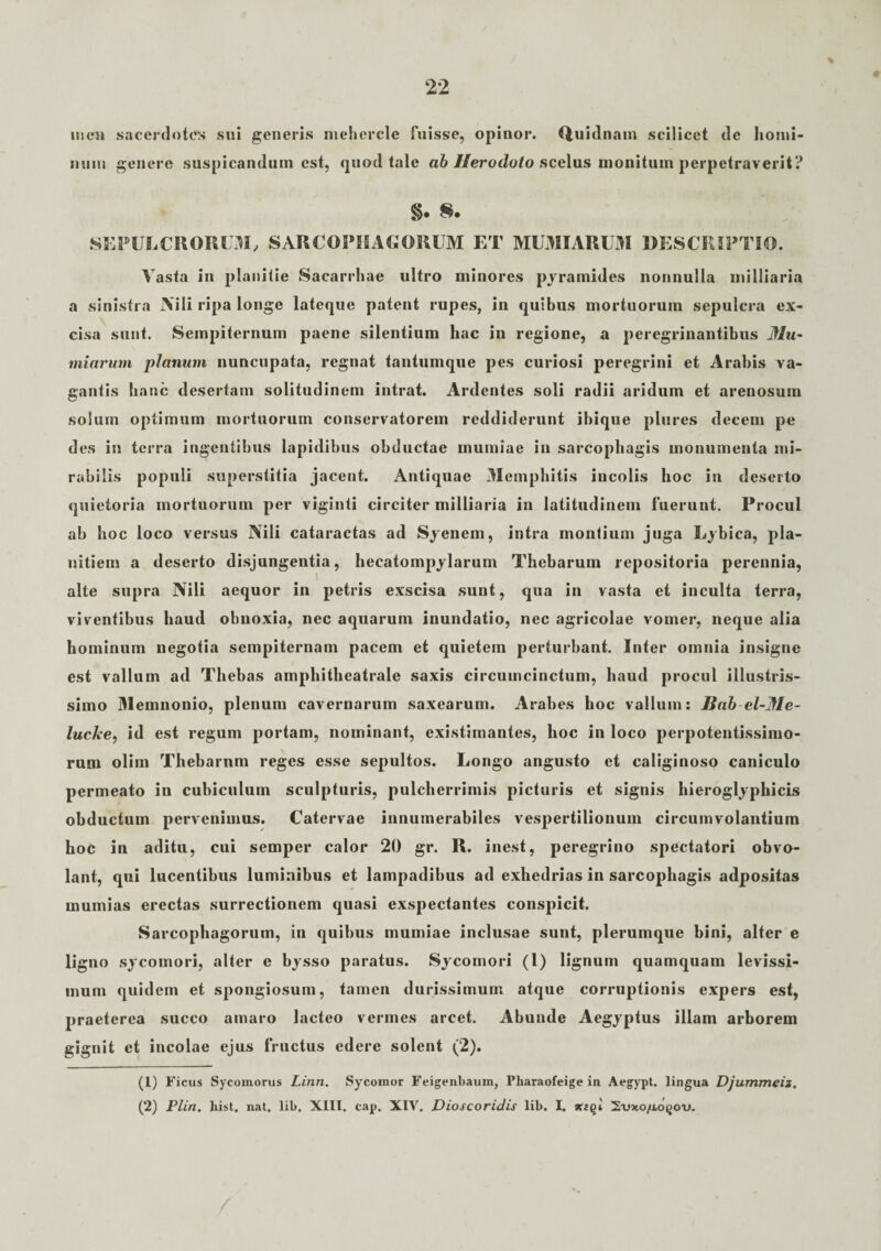 ii icti sacerdotes sui generis mehercle fuisse, opinor. Quidnam scilicet de homi¬ num genere suspicandum est, quod tale ab Herodoto scelus monitum perpetraverit? §. 8. SEPULCRORUM, SARCOPHAGORUM ET MUMIARUM DESCRIPTIO. Vasta in planitie Sacarrhae ultro minores pyramides nonnulla milliaria a sinistra Nili ripa longe lateque patent rupes, in quibus mortuorum sepulcra ex¬ cisa sunt. Sempiternum paene silentium hac in regione, a peregrinantibus Mu~ miarum planum nuncupata, regnat tantumque pes curiosi peregrini et Arabis va¬ gantis hanc desertam solitudinem intrat. Ardentes soli radii aridum et arenosum solum optimum mortuorum conservatorem reddiderunt ibique plures decem pe des in terra ingentibus lapidibus obductae mumiae in sarcophagis monumenta mi¬ rabilis populi superstitia jacent. Antiquae Memphitis incolis hoc in deserto quietoria mortuorum per viginti circiter milliaria in latitudinem fuerunt. Procul ab hoc loco versus Nili cataractas ad Syenem, intra montium juga Lybica, pla¬ nitiem a deserto disjungentia, hecatompylarum Thebarum repositoria perennia, alte supra Nili aequor in petris exscisa sunt, qua in vasta et inculta terra, viventibus haud obnoxia, nec aquarum inundatio, nec agricolae vomer, neque alia hominum negotia sempiternam pacem et quietem perturbant. Inter omnia insigne est vallum ad Thebas amphitheatrale saxis circumcinctum, haud procul illustris¬ simo Memnonio, plenum cavernarum saxearum. Arabes hoc vallum: JBab el-Me- lucke, id est regum portam, nominant, existimantes, hoc in loco perpotentissimo- rum oliin Thebarnm reges esse sepultos. Longo angusto et caliginoso caniculo permeato in cubiculum sculpturis, pulcherrimis picturis et signis hieroglyphicis obductum pervenimus. Catervae innumerabiles vespertilionum circumvolantium hoc in aditu, cui semper calor 20 gr. R. inest, peregrino spectatori obvo- lant, qui lucentibus luminibus et lampadibus ad exhedrias in sarcophagis adpositas mumias erectas surrectionem quasi exspectantes conspicit. Sarcophagorum, in quibus mumiae inclusae sunt, plerumque bini, alter e ligno sycomori, alter e bysso paratus. Sycomori (1) lignum quamquam levissi¬ mum quidem et spongiosum, tamen durissimum atque corruptionis expers est, praeterea succo amaro lacteo vermes arcet. Abunde Aegyptus illam arborem gignit et incolae ejus fructus edere solent (2). (1) Ficus Sycomorus Linn. Sycomor Feigenbaum, Pliaraofeige iu Aegypt. lingua Djummeii, (2) Plin. liist. nat. lib, XIII. cap. XIV. Dioscoridis lil>. I. xtqi 2vxo/llo^oo.