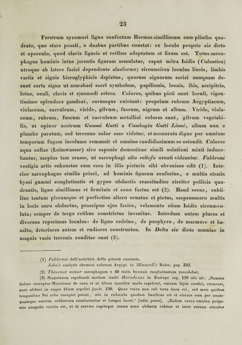 Ferelrum sycomori ligno confectum Hermae simillimum cum plintho qua¬ drato, quo stare possit, e duabus partibus constat: ex loculo proprie sic dicto et operculo, quod clavis ligneis et retibus adaptatum et fixum est. Totus sarco¬ phagus hominis intus jacentis figuram aemulatur, caput mitra Isidis (Calantica) utroque ab latere faciei dependente alaeforine; circumcirca loculus lineis, limbis variis et signis hieroglyphicis depictus, quorum signorum seriei nunquam de¬ sunt certa signa ut scarabaei sacri symbolum, papilionis, leonis, ibis, accipitris, lotus, oculi, clavis et ejusmodi cetera. Colores, quibus picti sunt loculi, vigen- tissimo splendore gaudent, eorumquc existunt: proprium rubrum Aegyptiacum, violaceum, caeruleum, viride, gilvum, fuscum, nigrum et album. Viride, viola¬ ceum, rubrum, fuscum et caeruleum mctallini colores sunt, gilvum vegetabi¬ lis, ut opinor nostrum Gummi Gutti a Cambogia Gutti hinne, album non e plumbo paratum, sed terrenus color esse videtur, et memoratu digne per omnium temporum fugam incolume remansit et omnino candidissimum se ostendit. Colores aqua collae (Leimtvasser) sive saponis domesticae simili solutioni mixti induce¬ bantur, saepius tam crasse, ut sarcophagi alto reliefo ornati videantur. Fabbroni vestigia artis enkaustae cum cera in illis picturis sibi obvenisse edit (l). Inte¬ rior sarcophagus similis priori, ad hominis figuram confectus, e multis stratis byssi gummi conglutinatis et gypso obductis crassitudine circiter pollicis qua¬ drantis, ligno simillimus et lirmitate et sono factus est (2). Ilaud secus, subti¬ lius tantum plerumque et perfectius altero ornatus et pictus, saepenumero multis in locis auro obductus, praecipue ejus facies, velamento etiam Isidis circumvo¬ luta; semper de tergo retibus constrictus invenitur» Interdum autem plures et diversos reperimus loculos: de ligno cedrino, de porphyro , de marmore et ba- salto, deteriores autem et rudiores constructos. In Delta sic dicto mumiae in magnis vasis terrenis conditae sunt (3). (1) Fabbroni dellanticliita della pittura encausta, John's analysis clieinica colorum Aegypt. in Minutolfs Reise. pag. 332. (2) Thevenot minor sarcophagum e 40 statis byssinis conglutinatum possidebat. (3) Singularem sepeliendi modum tradit Herodotus in Euterpe cap. 129 ubi ait: ,Summo dolore correptus Mycerinus de casu et ut filiam inaudito modo sepeliret, vaccam ligno confici, excavari, auro obduci in eaque filiam sepeliri jussit. 130. Quae vacca non sub terra fossa est, sed meis quidem temporibus Sai urbe conspici potuit, ubi in cubiculo quodam basilicae est et circum eam per unam¬ quamque noctem suffimenta comburuntur et lampas lucet.u (infra porro). „Eadem vacca omnino purpu¬ reis stragulis vestita est, et in cervice capiteque crasso auro obducta videtur et inter cornua circulus