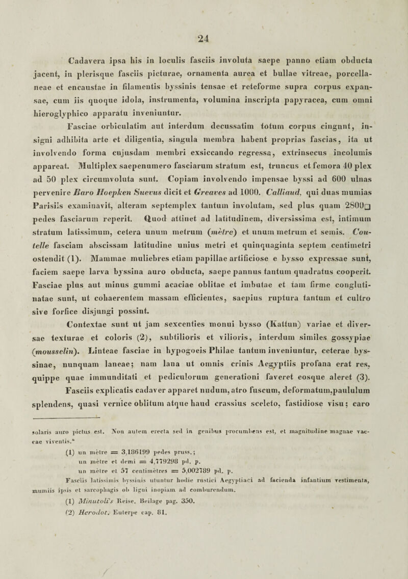 Cadavera ipsa his in loculis fasciis involuta saepe panno etiam ohducta jacent, in plerisque fasciis picturae, ornamenta aurea et bullae vitreae, porcella- neae et encaustae in filamentis byssinis tensae et reteforme supra corpus expan¬ sae, cum iis quoque idola, instrumenta, volumina inscripta papyracea, cum omni hieroglyphico apparatu inveniuntur. Fasciae orbiculatim aut interdum decussatim totum corpus cingunt, in¬ signi adhibita arte et diligentia, singula membra habent proprias fascias, ita ut involvendo forma cujusdam membri exsiccando regressa, extrinsecus incolumis appareat. Multiplex saepenumero fasciarum stratum est, truncus et femora 40 plex ad 50 plex circumvoluta sunt. Copiam involvendo impensae byssi ad 600 ulnas pervenire Baro Iloepken Sueras dicit et Greaves ad 1000. Calliaud, qui duas mumias Parisiis examinavit, alteram septemplex tantum involutam, sed plus quam 2800q pedes fasciarum reperit. Quod attinet ad latitudinem, diversissima est, intimum stratum latissimum, cetera unum metrum (metre) et unum metrum et seinis. Cou- telle fasciam abscissam latitudine unius metri et quinquaginta septem centimetri ostendit (1). Mammae muliebres etiam papillae artificiose e bysso expressae sunt, faciem saepe larva byssina auro obducta, saepe pannus tantum quadratus cooperit. Fasciae plus aut minus gummi acaciae oblitae et imbutae et tam firme congluti¬ natae sunt, ut cohaerentem massam efficientes, saepius ruptura tantum et cultro sive forfice disjungi possint. Contextae sunt ut jam sexcenties monui bysso (Kattun) variae et diver¬ sae texturae et coloris (2), subtilioris et vilioris, interdum similes gossypiae Cmousselhi). Linteae fasciae in hypogoeis Philae tantum inveniuntur, ceterae bys¬ sinae, nunquam laneae; nam lana ut omnis crinis Aegyptiis profana erat res, quippe quae immunditati et pediculorum generationi faveret eosque aleret (3). Fasciis explicatis cadaver apparet nudum, atro fuscum, deformatum,paululum splendens, quasi vernice oblitum atque haud crassius sceleto, fastidiose visu; caro solaris auro pictus est. Non autem erecta sed in genibus procumbens est, et magnitudine magnae vac¬ cae viventis. “ (1) un metre = 3,186199 pedes pruss.; un metre et demi = 4,779298 pd. p. un metre et 57 centirnetres = 5,002789 pd. p. Fasciis latissimis byssinis utuntur hodie rustici Aegyptiaci ad facienda infantium vestimenta, mumiis ipsis et sarcophagis ol> ligni inopiam ad comburendum. (1) Minutoli'’s Reise. Beilage pag. 350. (2) Herodot. Euterpe cap. 81.