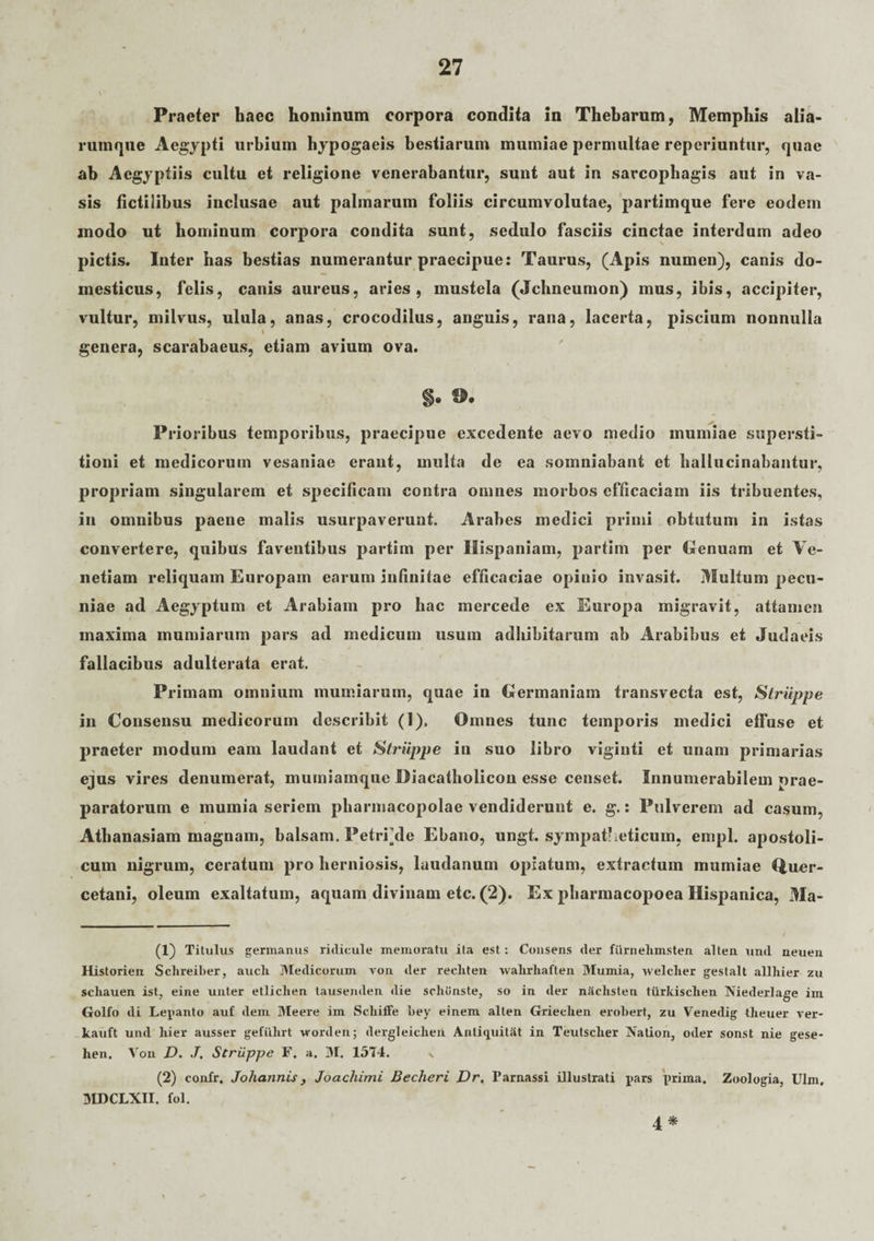 Praeter haec hominum corpora condita in Thebarum, Memphis alia- ruinque Aegypti urbium hypogaeis bestiarum mumiae permultae reperiuntur, quae ab Aegyptiis cultu et religione venerabantur, sunt aut in sarcophagis aut in va¬ sis fictilibus inclusae aut palmarum foliis circumvolutae, partimque fere eodem modo ut hominum corpora condita sunt, sedulo fasciis cinctae interdum adeo pictis. Inter has bestias numerantur praecipue: Taurus, (Apis numen), canis do¬ mesticus, felis, canis aureus, aries, mustela (Jchneumon) mus, ibis, accipiter, vultur, milvus, ulula, anas, crocodilus, anguis, rana, lacerta, piscium nonnulla genera, scarabaeus, etiam avium ova. S' Pl •ioribus temporibus, praecipue excedente aevo medio mumiae supersti¬ tioni et medicorum vesaniae erant, multa de ea somniabant et hallucinabantur, propriam singularem et specificam contra omnes morbos efficaciam iis tribuentes, in omnibus paene malis usurpaverunt. Arabes medici primi obtutum in istas convertere, quibus faventibus partim per Hispaniam, partim per Genuam et Ve¬ netiam reliquam Europam earum infinitae efficaciae opinio invasit. Multum pecu¬ niae ad Aegyptum et Arabiam pro hac mercede ex Europa migravit, attamen maxima mumiarum pars ad medicum usum adbibitarum ab Arabibus et Judaeis fallacibus adulterata erat. Primam omnium mumiarum, quae in Germaniam transvecta est, Struppe in Consensu medicorum describit (1). Omnes tunc temporis medici effuse et praeter modum eam laudant et Struppe in suo libro vigiuti et unam primarias ejus vires denumerat, mumiamque Diacatholicon esse censet. Innumerabilem prae¬ paratorum e mumia seriem pharmacopolae vendiderunt e. g.: Pulverem ad casum, Athanasiam magnam, balsam. Petriyle Ebano, ungt. sympatheticum, empl. apostoli- cum nigrum, ceratum pro herniosis, laudanum opiatum, extractum mumiae Quer- cetani, oleum exaltatum, aquam divinam etc. (2). Ex pharmacopoea Hispanica, Ma- (1) Titulus germanus ridicule memoratu ita est: Consens der fiirnelimsten alten und neuen Historien Schreiber, aucli Medicorum von der recliten walirliaften Mumia, welclier gestalt allhier zu scliauen ist, eine unter etlichen tausenden die schunste, so in der nSclisten tiirkisclien Niederlage im Golfo di Lepanto auf dem Meere im Scliiffe bey einem alten Grieclien erobert, zu Venedig theuer rer- kauft und liier ausser gefiihrt worden; dergleiclien Anliquitat in Teutsclier Nation, oder sonst nie gese- lien. Von D. J. Struppe F. a. M. 1514. v (2) confr. Johannis, Joachimi Becheri Dr. Parnassi illustrati pars i>rima. Zoologia, Ulm, MDCLXII. fol. 4 *
