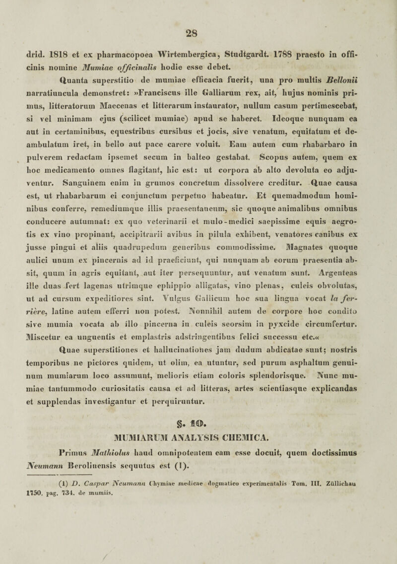 drid. 1818 et ex pharmacopoea Wirtembergica, Studtgardt. 1788 praesto in offi¬ cinis nomine Mumiae officinalis hodie esse debet. Quanta superstitio de mumiae efficacia fuerit, una pro multis Bettonii narratiuncula demonstret: »Franciscus ille Galliarum rex, ait, hujus nominis pri¬ mus, litteratorum Maecenas et litterarum instaurator, nullum casum pertimescebat, si vel minimam ejus (scilicet mumiae) apud se haberet. Ideoque nunquam ea aut in certaminibus, equestribus cursibus et jocis, sive venatum, equitatum et de¬ ambulatum iret, in bello aut pace carere voluit. Eam autem cum rhabarbaro in pulverem redactam ipsemet secum in balteo gestabat. Scopus autem, quem ex hoc medicamento omnes flagitant, hic est: ut corpora ab alto devoluta eo adju¬ ventur. Sanguinem enim in grumos concretum dissolvere creditur. Quae causa est, ut rhabarbarum ei conjunctum perpetuo habeatur. Et quemadmodum homi¬ nibus conferre, remediumque illis praesentaneum, sic quoque animalibus omnibus conducere autumnat: ex quo veterinarii et mulo-medici saepissime equis aegro¬ tis ex vino propinant, accipitrarii avibus in pilula exhibent, venatores canibus ex jusse pingui et aliis quadrupedum generibus commodissime. Magnates quoque aulici unum ex pincernis ad id praeficiunt, qui nunquam ab eorum praesentia ab¬ sit, quum in agris equitant, aut iter persequuntur, aut venatum sunt. Argenteas ille duas fert lagenas utrimque ephippio alligatas, vino plenas, culeis obvolutas, ut ad cursum expeditiores sint. Vulgus Gallicum hoc sua lingua vocat In fer- riere, latine autem efferri non potest. Nonnihil autem de corpore hoc condito sive mumia vocata ab illo pincerna in culeis seorsim in pjxcide circumfertur. Miscetur ea unguentis et emplastris adstringentibus felici successu etc.« Quae superstitiones et hallucinationes jam dudum abdicatae sunt; nostris temporibus ne pictores quidem, ut olim, ea utuntur, sed purum asphaltum genui¬ num mumiarum loco assumunt, melioris etiam coloris splendorisque. Nunc mu¬ miae tantummodo curiositatis causa et ad litteras, artes scientiasque explicandas et supplendas investigantur et perquiruntur. 4©» MUMIARUM ANALYSIS CHEMICA. Pi •imus Mathiolus haud omnipotentem eam esse docuit, quem doctissimus Neumann Berolinensis scquutus est (I). (1) D. Caspar Neumann Cliymiae jneilicae dogmatico experimentalis Tom. III. Ziillicliau 1750. pag. 734. de muniiis.