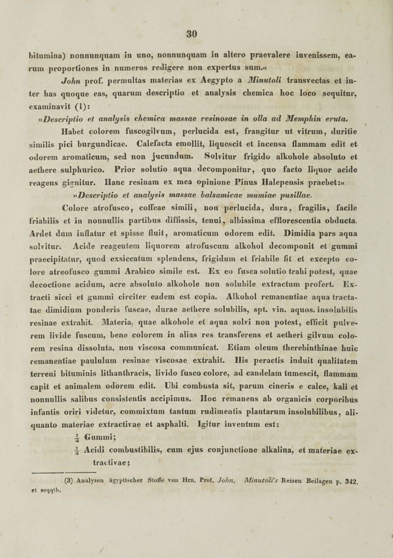 bitumina) nonnunquam in uno, nonnunquam in altero praevalere invenissem, ea¬ rum proportiones in numeros redigere non expertus sum.« John prof. permultas materias ex Aegypto a Minutoli transvectas et in¬ ter has quoque eas, quarum descriptio et analysis chemica hoc loco sequitur, examinavit (l): »Descriptio et analysis chemica massae resinosae in olla ad Memphin eruta. Habet colorem fuscogilvum, perlucida est, frangitur ut vitrum, duritie similis pici burgundicae. Calefacta emollit, liquescit et incensa flammam edit et odorem aromaticum, sed non jucundum. Solvitur frigido alkohole absoluto et aethere sulphurico. Prior solutio aqua decomponitur, quo facto liquor acide reagens gignitur. Hanc resinam ex mea opinione Pinus Halepensis praebet:« »Descriptio et analysis massae balsamicae mumiae pusillae. Colore atrofusco, colfeae simili, non perlucida, dura, fragilis, facile friabilis et in nonnullis partibus diffissis, tenui, albissima efflorescentia obducta. Ardet duin inflatur et spisse fluit, aromaticum odorem edit. Dimidia pars aqua solvitur. Acide reagentem liquorem atrofuscum alkohol decomponit et gumini praecipitatur, quod exsiccatum splendens, frigidum et friabile fit et excepto co¬ lore atreofusco gummi Arabico simile est. Ex eo fusca solutio trahi potest, quae decoctione acidum, acre absoluto alkohole non solubile extractum profert. Ex¬ tracti sicci et gummi circiter eadem est copia. Alkohol remanentiae aqua tracta¬ tae dimidium ponderis fuscae, durae aethere solubilis, spt. vin. aquos. insolubilis resinae extrahit. Materia, quae alkohole et aqua solvi non potest, efficit pulve¬ rem livide fuscum, bene colorem in alias res transferens et aetheri gilvum colo¬ rem resina dissoluta, non viscosa communicat. Etiam oleum therebinthinae huic remanentiae paululum resinae viscosae extrahit. His peractis induit qualitatem terreni bituminis lithanthracis, livido fusco colore, ad candelam tumescit, flammam capit et animalem odorem edit. Ubi combusta sit, parum cineris e calce, kali et nonnullis salibus consistentis accipimus. Hoc remanens ab organicis corporibus infantis oriri videtur, commixtum tantum rudimentis plantarum insolubilibus, ali¬ quanto materiae extractivae et asphalti. Igitur inventum est: i Gummi; i Acidi combustibilis, cum ejus conjunctione alkalina, et materiae ex¬ tractivae; (3) Analysen agyptisclier Stoffe von Hrn. Prof. John. Minutoli's Reisen. Beilagen p. 342, et seqqtli.