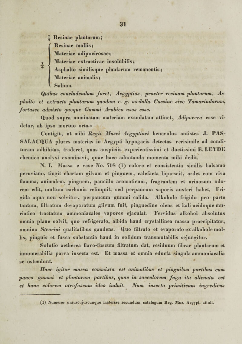 ^ Resinae plantarum; Resinae mollis; Materiae adipocirosae; Materiae extractivae insolubilis; Asphalto similisque plantarum remanentis; Materiae animalis; Salium. Quibus concludendum foret, Aegyptios, praeter resinam plantarum, As¬ phalto et extracto plantarum quodam e. g. medulla Cassiae sive Tamarindarum, fortasse admixto quoque Gumini Arabico usos esse. Quod supra nominatam materiam exsudatam attinet, Adipocera esse vi¬ detur, ab ipso mortuo orta.« Contigit, ut mihi Regii Musei Aegyptiaci benevolus antistes J. PAS- SALACQUA plures materias in Aegypti hypogaeis detectas verisimile ad condi¬ turam adhibitas, traderet, quas auspiciis experientissimi et doctissimi E. LEYDE chemica analysi examinavi, quae haec adnotanda momenta mihi dedit. N. I. Massa e vase No. 708 (1) colore et consistentia similis balsamo peruviano, tingit chartam gilvam et pinguem, calefacta liquescit, ardet cum viva ilamma, animalem, pinguem, paucillo aromaticum, fragrantem et urinosum odo¬ rem edit, multum carbonis relinquit, sed perpaucum saporis austeri habet. Fri¬ gida aqua non solvitur, perpaucum gumini calida. Alkohole frigido pro parte tantum, iiltratum devaporatum gilvum fuit, pinguedine olens et kali acidoque mu¬ riatico tractatum ammoniacales vapores ejaculat. Fervidus alkohol absolutus omnia plane solvit, quo refrigerato, albida haud crystallinea massa praecipitatur, omnino Stearini qualitatibus gaudens. Quo filtrato et evaporato ex alkohole mol¬ lis, pinguis et fusca substantia haud in solidum transmutabilis sejungitur. Solutio aetherea flavo-fuscum iiltratum dat, residuum fibrae plantarum et innumerabilia parva insecta est. Et massa et omnia educta singula ammoniacalia se ostendunt. Haec igitur massa commixta est animalibus et pinguibus partibus cum pauco gummi et plantarum partibus, quae in saeculorum fuga ita alienata est et hunc colorem atrofuscum ideo induit. JVum insecta primitivum ingrediens (1) Numeros uniuscujuscunque materiae secumlum catalogum Reg. Mus. Aegyyt. attuli. /