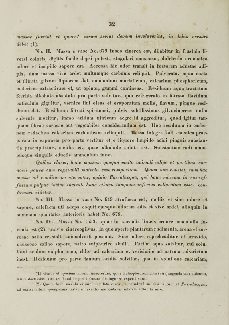 j massae fuerint et quare? utrum serius demum involaverint, in dubio versari debet (1). No. II. Massa e vase No. 679 fusco cinerea est, ditabitur in frustula di¬ versi coloris, digitis facile depsi potest, singulari nauseoso, dulciculo aromatico odore et insipido sapore est. Accensa hic odor transit in foetorem adustae adi¬ pis, dum massa vive ardet multumque carbonis reliquit. Pulverata, aqua cocta et filtrata gilvum liquorem dat, ammonium muriaticum, calcarium phosphoricum, materiam extractivam et, ut opinor, gummi continens. Residuum aqua tractatum fervida alkohole absoluto pro parte solvitur, quo refrigerato in Citrato flavidum cuticulum gignitur, vernice lini olens et evaporatum molle, flavum, pingue resi¬ duum dat. Residuum filtrati spirituosi, pulvis subtilissimus gilvocinereus nullo solvente moeitur, immo acidum nitricum aegre id aggreditur, quod igitur tan- quam fibrae carneae aut vegetabiles considerandum est. Hoc residuum in carbo¬ nem redactum calcariam carbonicam relinquit. Massa integra kali caustica prae¬ parata in saponem pro parte vertitur et e liquore limpido acidi pinguis substan¬ tia praecipitatur, similis ei, quae alkohole soluta est. Substantiae rudi nmni- busque singulis eductis ammonium inest. Quibus elucet, hanc massam quoque multo animali adipe et partibus car¬ nosis pauca cum vegetabili materia esse compositam. Quum non constet, num hac massa ad condituram uterentur, opinio Passalacqua, qui hanc massam in vase ef¬ fossam pulpae instar invenit, hunc cibum, tanquam inferias collocatum esse, con¬ firmari videtur. No. III. 3Iassa in vase No. 649 atrofusca est, mollis et sine odore et sapore, calefacta uti adeps coquit ejusque odorem edit et vive ardet, alioquin in summam qualitates anterioris habet No. 679. No. IV. 31 as,sa No. 1553, quae in sacculis linteis cruore maculatis in¬ venta est (2), pulvis cinereogilvus, in quo aperte plantarum rudimenta, arena et cor¬ rosae salis crystalli animadverti possunt. Sine odore reprehenditur et gravido, nauseoso salino sapore, natro sulpliurico simili. Partim aqua solvitur, cui solu¬ tioni acidum sulphuricum, clilor ad calcariam et verisimile ad natrum adstrictum inest. Residuum pro parte tantum acidis solvitur, qua in solutione calcariam, (1) Genus et speciem horum insectorum, quae koleopterorum classi subjungenda esse videntur, multi doctissimi viri rei haud imperiti frustra distinguere experti sunt. (2) Quum haec saecula cruore maculata essent, concludendum esse autumnat Passalacqua, ad exsiccandum spongiarum instar in exentratum cadaver infarcta adhibita esse.