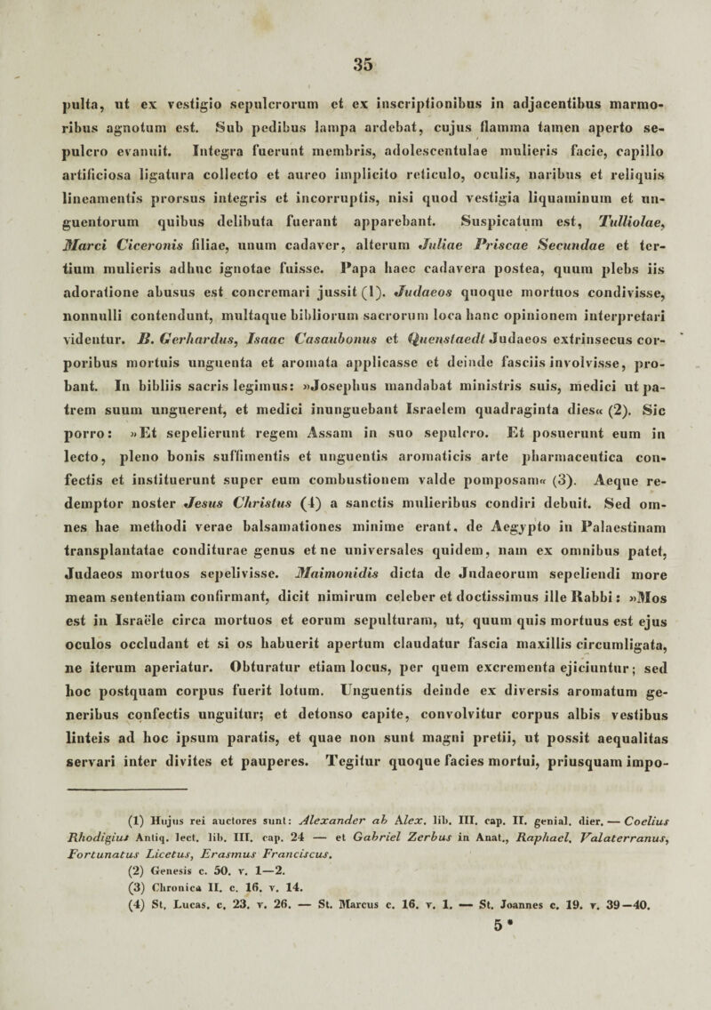 pulta, ut ex vestigio sepulcrorum et ex inscriptionibus in adjacentibus marmo¬ ribus agnotum est. Sub pedibus lampa ardebat, cujus flamma tamen aperto se¬ pulcro evanuit. Integra fuerunt membris, adolescentulae mulieris facie, capillo artiliciosa ligatura collecto et aureo implicito reticulo, oculis, naribus et reliquis lineamentis prorsus integris et incorruptis, nisi quod vestigia liquaminum et un¬ guentorum quibus delibuta fuerant apparebant. Suspicatum est, Tulliolae, Marci Ciceronis filiae, unum cadaver, alterum Juliae Priscae Secundae et ter¬ tium mulieris adhuc ignotae fuisse. Papa haec cadavera postea, quum plebs iis adoratione abusus est concremari jussit (1). Judaeos quoque mortuos condivisse, nonnulli contendunt, multaque bibliorum sacrorum loca hanc opinionem interpretari videntur. JB. Gerhardus, Isaac Casaubonus et Quensfaedt Judaeos extrinsecus cor¬ poribus mortuis unguenta et aromata applicasse et deinde fasciis involvisse, pro¬ bant. In bibliis sacris legimus: «Josephus mandabat ministris suis, medici ut pa¬ trem suum unguerent, et medici inunguebant Israelem quadraginta dies« (2). Sic porro: »Et sepelierunt regem Assam in suo sepulcro. Et posuerunt eum in lecto, pleno bonis suffimentis et unguentis aromaticis arte pharmaceutica con¬ fectis et instituerunt super eum combustionem valde pomposam« (3). Aeque re¬ demptor noster Jesus Christus (1) a sanctis mulieribus condiri debuit. Sed om¬ nes hae methodi verae balsamationes minime erant, de Aegypto in Palaestinam transplantatae conditurae genus et ne universales quidem, nam ex omnibus patet, Judaeos mortuos sepelivisse. Maimonidis dicta de Judaeorum sepeliendi more meam sententiam confirmant, dicit nimirum celeber et doctissimus ille Rabbi: »Mos est in Israele circa mortuos et eorum sepulturam, ut, quum quis mortuus est ejus oculos occludant et si os habuerit apertum claudatur fascia maxillis circumligata, ne iterum aperiatur. Obturatur etiam locus, per quem excrementa ejiciuntur; sed hoc postquam corpus fuerit lotum. Unguentis deinde ex diversis aromatum ge¬ neribus confectis unguitur; et detonso capite, convolvitur corpus albis vestibus linteis ad hoc ipsum paratis, et quae non sunt magni pretii, ut possit aequalitas servari inter divites et pauperes. Tegitur quoque facies mortui, priusquam impo- (1) Hujus rei auctores sunt: Alexander ah Alex. lil». III. cap. II. genial. dier.— Coelius Rhodigiut Anliq. lect. lil». III. cap. 24 — et Gahriel Zerbus in Anat., Raphacl, Volaterranus, Fortunatus Licetus, Erasmus Franciscus. (2) Genesis c. 50. v. 1—2. (3) Chronica II. c. 16. v. 14. (4) St. Lucas. c, 23. r. 26. — St. Marcus c. 16. r. 1. — St. Joannes c. 19. r. 39—40. 5 *