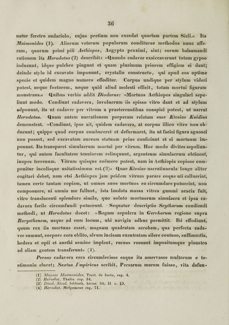 natur feretro sudariolo, cujus pretium non excedat quartam partem Sicli.« Ita Maimonides (1). Aliorum veterum populorum conditurae methodos nunc affe¬ ram, quorum primi pili Aethiopes, Aegypto proximi, sint; eorum balsamandi rationem ita Herodotus (2) describit: «Quando cadaver exsiccaverunt totum gypso inducunt, idque pulchre pingunt et quam plurimum priorem effigiem ei dant; deinde stylo id excavato imponunt, crystallo constructo, qui apud eos optime specie et quidem magno numero effoditur. Corpus undique per stylum videri potest, neque foetorem, neque quid aliud molesti efficit, totam mortui figuram monstrans.« Quibus verbis addit Diodorus: «Mortuos Aethiopes singulari sepe¬ liunt modo. Condiunt cadavera, involucrum iis spisso vitro dant et ad stylum adponunt, ita ut cadaver per vitrum a praetereuntibus conspici potest, ut narrat Herodotus. Quam autem narrationem perperam relatam esse Ktesias Knidius demonstrat. «Condiunt, ipse ait, quidem cadavera, at corpus illico vitro non ob¬ ducunt; quippe quod corpus combureret et deformaret, ita ut faciei figura agnosci non posset, sed excavatam auream statuam prius conficiunt et ei mortuum im¬ ponunt. Ita transparet simulacrum mortui per vitrum. Hoc modo divites sepeliun¬ tur, qui autem facultatem tenuiorem relinquunt, argenteum simulacrum obtinent, inopes terrenum. Vitrum quisque coemere potest, nam in Aethiopia copiose com¬ ponitur incolisque usitatissimum est.(3)« Quae Ktesiae narratiuncula longe aliter cogitari debet, nam etsi Aethiopes jam pridem vitrum parare eoque uti calluerint, tamen certe tantam copiam, ut omnes suos mortuos eo circumdare potuerint, non composuere, ni omnia me fallunt, ista laudata massa vitrea gummi acacia fuit, vitro translucenti splendore simile, quo soluto mortuorum simulacra et ipsa ca¬ davera facile circumfundi potuerunt. Sequatur descriptio Scytharum condiendi methodi, ut Herodotus docet: »Regum sepulcra in Gerrhorum regione supra Borysthenem, usque ad eum locum, ubi navigia adhuc permittit. Ibi effodiunt, quum rex iis mortuus esset, magnam quadratam scrobem, qua perfecta cada¬ ver sumunt, corpore cera oblito, alvum incisam exentratam silere contuso, suffimentis, hedera et opii et anethi semine implent, rursus resuunt impositumque plaustro ad aliam gentem transferunt« (4). Persas cadavera cera circumlevisse eaque ita asservasse multorum e te¬ stimonio elucet; Sextus Impirictis scribit, Persarum morem fuisse, vita defun- (1) Moyses Maimonides, Tract. de luctu, cap. 4. (2) Hcrodot. Thalia, cap. 34. (3) Diod. Sicul. hiblioth. histor. lib. II, c. 15. (4) Herodot. Melpomene cap. 71.
