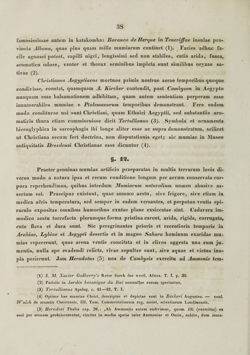 famosissimae autem in katakomba: Baranco de Jler que i n Teneriffae insulae pro¬ vincia Albona, quae plus quam mille mumiarum continet (1). Facies adhuc fa¬ cile agnosci potest, capilli nigri, longissimi sed non stabiles, cutis arida, fusca, aromatico odore, venter et thorax seminibus impleta sunt similibus orjzae sa¬ tivae (2). Christianos Aegyptiacos mortuos primis nostrae aerae temporibus quoque condivisse, constat, quamquam A. Kircher contendit, post Cambysen in Aegypto nunquam esse balsamationem adhibitam, quam autem sententiam perperam esse innumerabiles mumiae e Ptolemaeorum temporibus demonstrant. Fere eodem modo conditurae usi sunt Christiani, quam Ethnici Aegyptii, sed substantiis aro¬ maticis thura etiam commiscuisse dicit Tertullianus (3). Symbola et ornamenta hieroglyphica in sarcophagis ibi longe aliter esse ac supra demonstratum, scilicet ut Christiana seeum fert doctrina, non disputationis eget; sic mumiae in Museo antiquitatis Dresdensi Christianae esse dicuntur (4). §. f®. Praeter genuinas mnmias artificio praeparatas in multis terrarum locis di¬ verso modo a natura ipsa et rerum conditione longum per aevum conservata cor¬ pora reprehendimus, quibus interdum Mumiarum naturalium nomen abusive as¬ sertum est. Praecipue existunt, quae summo aestu, sive frigore, sive etiam in medica aeris temperatura, sed semper in eadem versantes, et perpetuo ventis spi¬ raculo expositae omnibus humoribus exutae plane exsiccatae sint. Cadavera im¬ modico aestu torrefacta plerumque forma pristina carent, arida, rigida, corrugata, cute flava et dura sunt. Sic peregrinantes prioris et recentioris temporis in Arabiae, Lybiae et Aegypti desertis et in magno Sahara hominum exaridas mu- mias repererunt, quae arena ventis concitata et in clivos aggesta una cum ju¬ mentis, nulla spe evadendi relicta, vivae sepultae sunt, sive aquae et victus ino¬ pia perierunt. Jam Herodotus (5) nos de Cambysis exercitu ad Ammonis tem- (1) S. M, Xavier Golberry's Reise rlureh das vesti. Africa. T. I. p. 38. (2) Parisiis in jardin botanique da Roi nonnullae earum spectantur. (3) Tertullianus Apolog. c. 41—42. T. I. (4) Optime hae mumiae Christ. descriptae et depictae stmt in Becheri Augusteo. — conf. IPalch de mumiis Christianis. III. Tom. Commentationum reg. societ, scientiarum Londinensis. (5) Herodoti Thalia cap. 26.: „Al> Ammoniis autem audivimus, quum illi (exercitus) ex oasi per arenam proficiscerentur, circiter in medio spatio inter Ammonias et Oasin, subito, dum ienla*