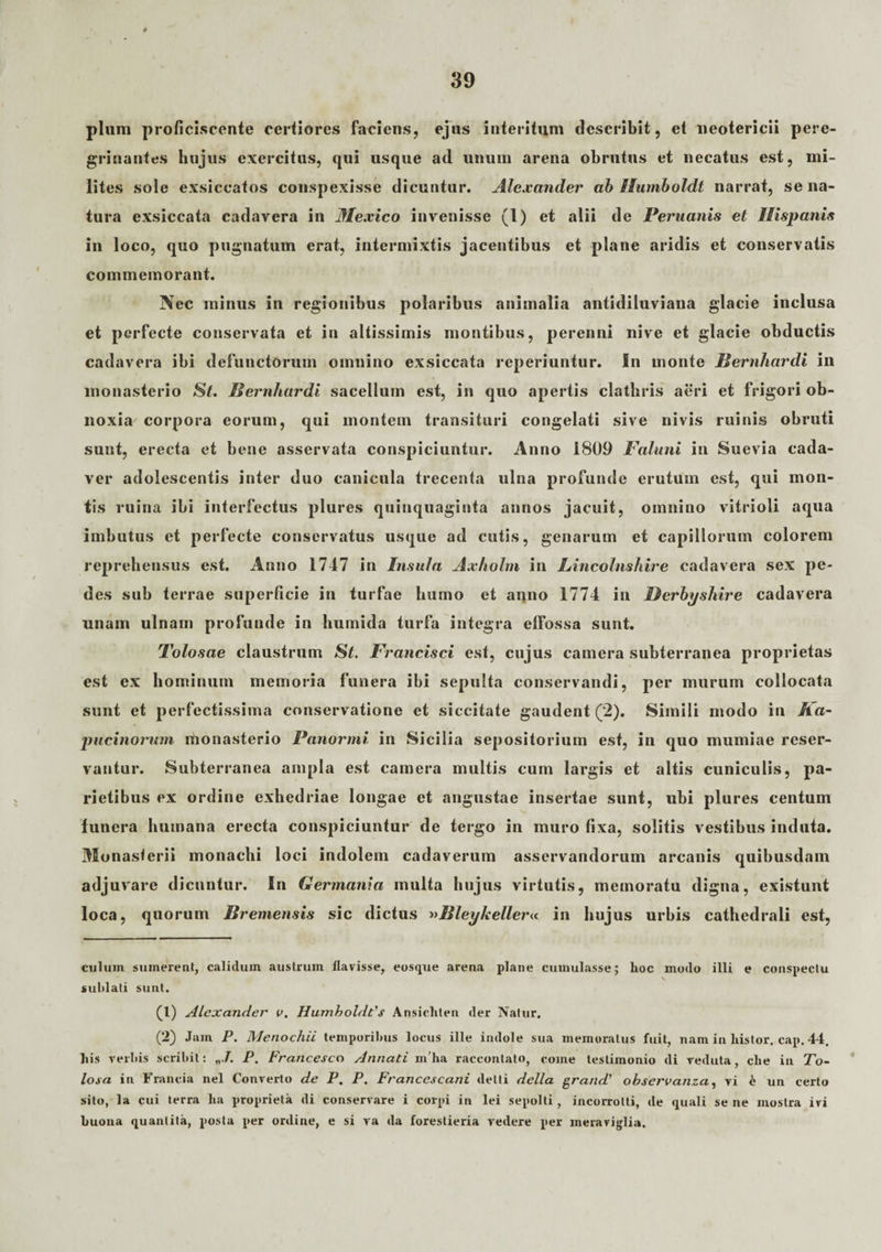 pium proficiscente certiores faciens, ejus interitum describit, et neotericii pere- grinantes hujus exercitus, qui usque ad unum arena obrutus et necatus est, mi¬ lites sole exsiccatos conspexisse dicuntur. Alexander ab Humboldt narrat, se na¬ tura exsiccata cadavera in Mexico invenisse (1) et alii de Peruanis et Hispanis in loco, quo pugnatum erat, intermixtis jacentibus et plane aridis et conservatis commemorant. Nec minus in regionibus polaribus animalia antidiluviana glacie inclusa et perfecte conservata et in altissimis montibus, perenni nive et glacie obductis cadavera ibi defunctorum omnino exsiccata reperiuntur. In monte Bernhardi in monasterio St. Hernhardi sacellum est, in quo apertis clathris aeri et frigori ob¬ noxia corpora eorum, qui montem transituri congelati sive nivis ruinis obruti sunt, erecta et bene asservata conspiciuntur. Anno 1809 Faluni in Suevia cada¬ ver adolescentis inter duo canicula trecenta ulna profunde erutum est, qui mon¬ tis ruina ibi interfectus plures quinquaginta annos jacuit, omnino vitrioli aqua imbutus et perfecte conservatus usque ad cutis, genarum et capillorum colorem reprehensus est. Anno 1747 in Insula Axholm in Lincolnshire cadavera sex pe¬ des sub terrae superficie in turfae humo et anno 1774 in Derbyshire cadavera unam ulnam profunde in humida turfa integra elfossa sunt. Tolosae claustrum St. Francisci est, cujus camera subterranea proprietas est ex hominum memoria funera ibi sepulta conservandi, per murum collocata sunt et perfectissima conservatione et siccitate gaudent (2). Simili modo in Ka- pueinorum monasterio Panormi in Sicilia sepositorium est, in quo mumiae reser¬ vantur. Subterranea ampla est camera multis cum largis et altis cuniculis, pa¬ rietibus ex ordine exhedriae longae et angustae insertae sunt, ubi plures centum funera humana erecta conspiciuntur de tergo in muro fixa, solitis vestibus induta. Monasterii monachi loci indolem cadaverum asservandorum arcanis quibusdam adjuvare dicuntur. In Germania multa hujus virtutis, memoratu digna, existunt loca, quorum Hremensis sic dictus -»Bleykeller« in hujus urbis cathedrali est, culum sumerent, calidum austrum llavisse, eosque arena plane cumulasse; hoc modo illi e conspectu suhlati sunt. (1) Alexander v, Humboldt’s Ansichten der Natur. (2) Jam P. Menochii temporibus locus ille indole sua memoratus fuit, nam in liistor. cap. 44. his verbis scribit: P. Francesco Armati mha raccontato, come testimonio di veduta, clie in To¬ losa in Francia nel Converto de P. P. Francescani detti della gra/id’ observanza, vi h un certo sito, la cui terra ha proprieta di conservare i corpi in lei sepolti, incorrolti, de quali se ne mostra ivi buona quantita, posta per ordine, e si va da forestieria vedere per meraviglia.