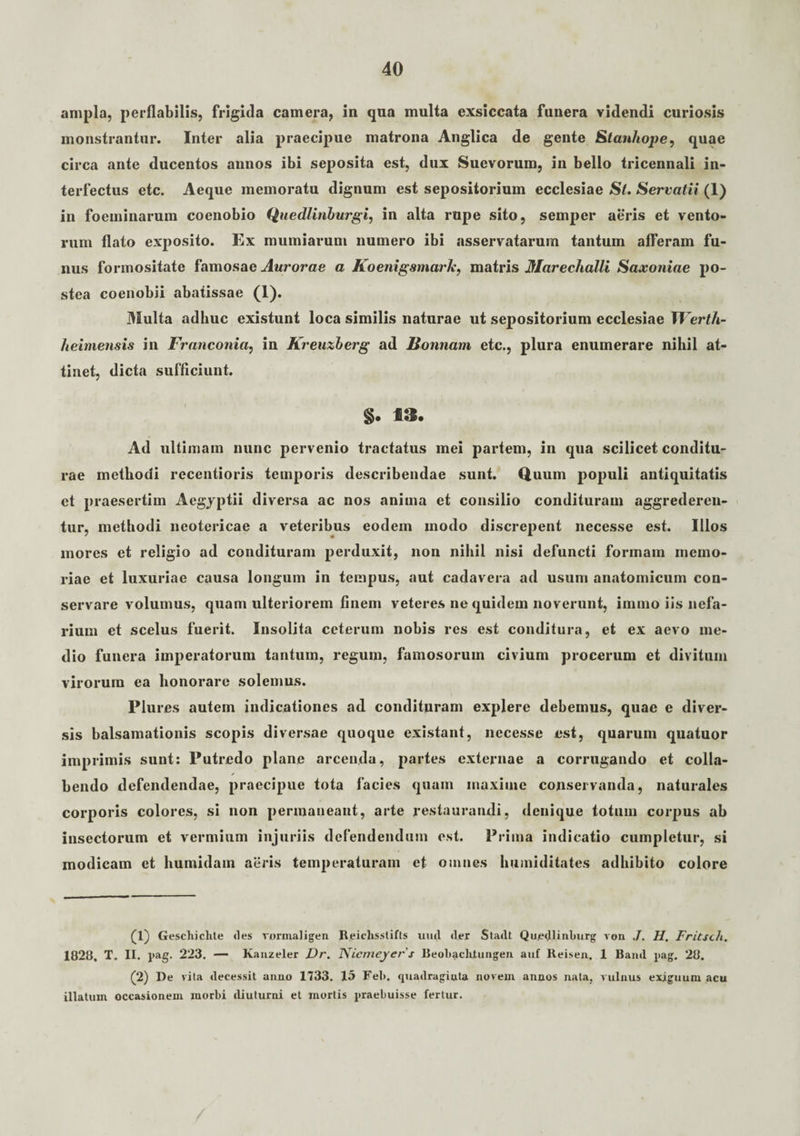 ampla, perflabilis, frigida camera, in qua multa exsiccata funera videndi curiosis monstrantur. Inter alia praecipue matrona Anglica de gente Stanhope, quae circa ante ducentos annos ibi seposita est, dux Suevorum, in bello tricennali in¬ terfectus etc. Aeque memoratu dignum est sepositorium ecclesiae St. Servatii (1) in foeminarum coenobio Quedlinburgi, in alta rupe sito, semper aeris et vento¬ rum flato exposito. Ex mumiarum numero ibi asservatarum tantum afferam fu¬ nus formositate famosae Aurorae a Koenigsmark, matris Marechalli Saxoniae po¬ stea coenobii abaiissae (1). Multa adhuc existunt loca similis naturae ut sepositorium ecclesiae Werth- heimensis in Franconia, in Kreuxberg ad Bonnam etc., plura enumerare nilul at¬ tinet, dicta sufficiunt. §. 13. Ad ultimam nunc pervenio tractatus mei partem, in qua scilicet conditu¬ rae methodi recentioris temporis describendae sunt. Quum populi antiquitatis et praesertim Aegyptii diversa ac nos anima et consilio condituram aggrederen¬ tur, methodi neotericae a veteribus eodem modo discrepent necesse est. Illos inores et religio ad condituram perduxit, non nihil nisi defuncti formam memo¬ riae et luxuriae causa longum in tempus, aut cadavera ad usum anatomicum con¬ servare volumus, quam ulteriorem finem veteres ne quidem noverunt, immo iis nefa¬ rium et scelus fuerit. Insolita ceterum nobis res est conditura, et ex aevo me¬ dio funera imperatorum tantum, regum, famosorum civium procerum et divitum virorum ea honorare solemus. Plui es autem indicationes ad condituram explere debemus, quae e diver¬ sis balsamationis scopis diversae quoque existant, necesse est, quarum quatuor imprimis sunt: Putredo plane arcenda, partes externae a corrugando et colla- ✓ bendo defendendae, praecipue tota facies quam maxiuie conservanda, naturales corporis colores, si non permaneant, arte restaurandi, denique totum corpus ab insectorum et vermium injuriis defendendum est. Prima indicatio cumpletur, si modicam et humidam aeris temperaturam et omnes humiditates adhibito colore (1) Geschiclite <les rormaligen Reiclisslifts uud der Stadt QurdUnburg von J. H. Fritsch. 1828. T. II. pag. 223. — Kanzeler Dr. Nicmeyer s Beobacliiungen auf Reisen. 1 Haud pag. 28. (2) De vita decessit anno 1733. 15 Fel>. quadraginta novem annos nata, vulnus exiguum acu illatum occasionem morbi diuturni et mortis praebuisse fertur.