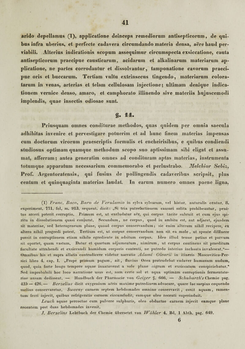 arido depellamus (1), applicatione deinceps remediorum antisepticorum, de qui¬ bus infra uberius, et perfecte cadavera circumdando materia densa, aere haud per- viabili. Alterius indicationis scopum assequimur circumspecta exsiccatione, cauta antisepticorum praecipue causticarum, acidarum et alkalinarum materiarum ap¬ plicatione, ne partes corrodantur et dissolvantur, tamponatione cavorum praeci¬ pue oris et buccarum. Tertiam vultu extrinsecus tingendo, materiarum colora¬ tarum in venas, arterias et telam cellulosam injectione; ultimam denique indica¬ tionem vernice denso, amaro, et campliorato illinendo sive materiis hujuscemodi implendis, quae insectis odiosae sunt. §. 14. Priusquam omnes conditurae methodos, quas quidem per omnia saecula adhibitas invenire et pervestigare potuerim et ad hunc finem materias impensas cum doctorum virorum praescriptis formulis et encheirisibus, e quibus condiendi studiosus optimam quamque methodum scopo suo aptissimam sibi eligat et assu¬ mat, afferram; antea generatim omnes ad condituram aptas materias, instrumenta totumque apparatum necessarium commemorabo et perlustrabo. Melchior Sebiz, Frof. Argentoratensis, qui fusius de pollingendis cadaveribus scripsit, plus centum et quinquaginta materias laudat. In earum numero omnes paene ligna, (1) Franc. Baco, Baro de Verulamio in sylva sylvarum, rei liistor. nuturalis centnr. 8. experiment. 771. fol. m. 913. sequent, dicit: „Si tria putrefactionem causari solita prohibeantur, peni¬ tus arceri poterit corruptio. Primum est, ut excludatur ai?r, qui corpus tacite subruit et cum ejus spi¬ ritu in dissolutionem quasi conjurat. Secundum, ne corpus, quod iu ambitu est, aut adjacet, ejusdem sit materiae, sed heterogeneum plane, quoad corpus conservandum; sic enim alterum nihil recipere, ex altero niliil progredi potest. Tertium est, ut corpus conservandum non sit ea mole , ut sponte diffluere possit in corruptionem etiam nihilo egrediente in adsitum corpus. Ideo illud tenue potius et parvum sil oportet, quam vastum. Datur et quartum adjumentum, nimirum, ut corpus continens sit praeditum facultate attrahendi et exsiccandi liuinidum corporis contenti, ne putredo interius inchoata invalescat.“— Omnibus his et supra allatis contradicere videtur narratio Adami Olearii in itineris Moscovitico-Per- sici libro 4. cap. I. „Prope primum pagum, ait, fluvius Ocea protrudebat cadaver humanum nudum, quod, quia forte longo tempore aquae innataverat a sole plane nigrum et exsiccatum conspiciebatur.* Sed improbabili hoc loco narratione usus est, nam certe sol et aqua optimam corruptionis fermentato- riae ansam dedissent. — Haiulbuch der Pharmacie von Geiger §. 666. — SchubartVs Cliemie pag. 425 — 426.— Berzelius dicit oxygenium aeris maxime putredinem advocare, quare lac saepius coquendo melius conservaretur. Sweeny carnem septem hebdomades omnino conservavit, coxit aquam, ramen¬ tum ferri injecit, quibus refrigeratis carnem circumfudit, eamque oleo recenti superinduit. Leuch aquae percoctae cum pulvere sulphuris, oleo obductae carnem injecit eamque plane recentem post duas hebdomades invenit. J. Berzelins Lehrbuch der Chemie iibersetzt von TVohler 4. Bd. 1 Abtli. pag. 649. 6