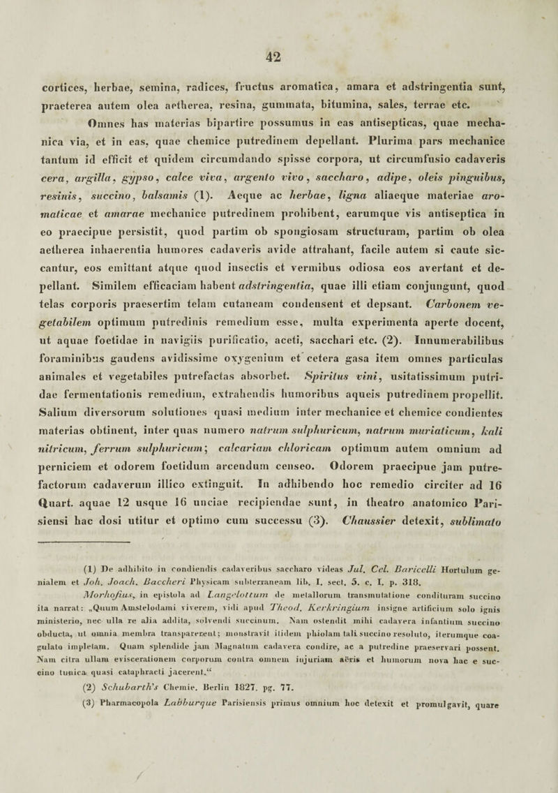 cortices, herbae, semina, radices, fructus aromatica, amara et adstringentia sunt, praeterea autem olea aetherea, resina, gummata, bitumina, sales, terrae etc. Omnes bas materias bipartire possumus in eas antisepticas, quae mecha¬ nica via, et in eas, quae chemice putredinem depellant. Plurima pars mechanice tantum id efficit et quidem circumdando spisse corpora, ut circumfusio cadaveris cera, argilla, gypso, calce viva, argento vivo, saccharo, adipe, oleis pinguibus, resinis, succino, balsamis (l). Aeque ac herbae, ligna aliaeque materiae aro¬ maticae et amarae mechanice putredinem prohibent, earumque vis antiseptica in eo praecipue persistit, quod partim ob spongiosam structuram, partim ob olea aetherea inhaerentia humores cadaveris avide attrahant, facile autem si caute sic¬ cantur, eos emittant atque quod insectis et vermibus odiosa eos avertant et de¬ pellant. Similem efficaciam habent adstringentia, quae illi etiam conjungunt, quod telas corporis praesertim telam cutaneam condensent et depsant. Carbonem ve¬ getabilem optimum putredinis remedium esse, multa experimenta aperte docent, ut aquae foetidae in navigiis purificatio, aceti, sacchari etc. (2). Innumerabilibus foraminibus gaudens avidissime oxygeninm et cetera gasa item omnes particulas animales et vegetabiles putrefactas absorbet. Spiritus vini, usitatissimum putri¬ dae fermentationis remedium, extrahendis humoribus aqueis putredinem propellit. Saliuin diversorum solutiones quasi medium inter mechanice et chemice condientes materias obtinent, inter quas numero natrum sulphuricum, natrum muriaticum, holi nitricum, ferrum sulphuricum; calcariam chloricam optimum autem omnium ad perniciem et odorem foetidum arcendum censeo. Odorem praecipue jam putre¬ factorum cadaverum illico extinguit. In adhibendo hoc remedio circiter ad 16 Quart. aquae 12 usque 16 unciae recipiendae sunt, in theatro anatomico Pari- siensi hac dosi utitur et optimo cum successu (3). Chaussier detexit, sublimato (1) De adhibito in condiendis cadaveribus saccharo videas Jul. Ccl. Baricclli Hortulum ge¬ nialem et Joh. Joach. Baccheri Physicam subterraneam lih. I. sect. 5. c. I. p. 318. Morliofius, in epistola ad Langclottum de metallorum transmutatione condituram succino ita narrat: „Quuin Amstelodami viverem, vidi apud Thcod. KerkririgLum insigne artificium solo ignis ministerio, nec ulla re alia addita, solvendi succinum. Nam ostendit mihi cadavera infantium succino obducta, ut omnia membra transparecent; monstravit itidem phiolam tali succino resoluto, iterumque coa¬ gulato impletam. Quam splendide jam Magnatum cadavera condire, ac a putredine praeservari possent. Nam citra ullam eviscerationem corporum contra omnem injuriam afrris et humorum nova hac e suc¬ cino tunica, quasi cataphracti jacerent.*4 (2) Schubarth's Chemie. Berlin 1827. pg. 77. (3) Pharmacopola Labburque Parisiensis priinus omnium hoc detexit et promulgavit, quare