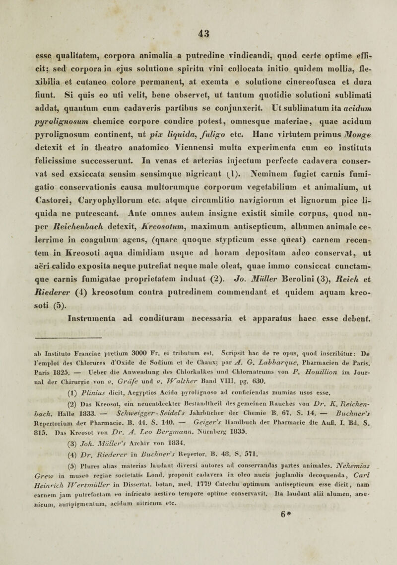 esse qualitatem, corpora animalia a putredine vindicandi, quod certe optime effi¬ cit; sed corpora in ejus solutione spiritu vini collocata initio quidem mollia, fle¬ xibilia et cutaneo colore permanent, at exemta e solutione cinereofusca et dura fiunt. Si quis eo uti velit, bene observet, ut tantum quotidie solutioni sublimati addat, quantum cum cadaveris partibus se conjunxerit. Ut sublimatum ita acidum pyrolignosum chemice corpore condire potest, omnesque materiae, quae acidum pyrolignosum continent, ut pix liquida, fuligo etc. Hanc virtutem primus Mouge detexit et in theatro anatomico Viennensi multa experimenta cum eo instituta felicissime successerunt. In venas et arterias injectum perfecte cadavera conser¬ vat sed exsiccata sensim sensimque nigricant (1). Neminem fugiet carnis fumi¬ gatio conservationis causa multorumque corporum vegetabilium et animalium, ut Castorei, Caryopbyllorum etc. atque circumlitio navigiorum et lignorum pice li¬ quida ne putrescant. Ante omnes autem insigne existit simile corpus, quod nu¬ per Reichenbach detexit, Kreosotum, maximum antisepticum, albumen animale ce¬ lerrime in coagulum agens, (quare quoque stypticum esse queat) carnem recen¬ tem in Kreosoti aqua dimidiam usque ad horam depositam adeo conservat, ut aeri calido exposita neque putrefiat neque male oleat, quae immo consiccat cunctam- que carnis fumigatae proprietatem induat (2). Jo. Mulier Berolini (3), Reich et Riederer (4) kreosotum contra putredinem commendant et quidem aquam kreo¬ soti (5). Instrumenta ad condituram necessaria et apparatus haec esse debent. al> Instituto Franciae pretium 3000 Fr. ei tributum est. Scripsit hac cie re opus, quod inscribitur: De 1’emploi des Clilorures dOxide de Sodium et de Cliaux; par A. G. Labbarque, Pharmacien de Paris. Paris 1825. — Ueber die Anwendung des Chlorkalkes und Clilornatrums von P. Houillion im Jour¬ nal der Cliirurgie von v. Grcife und v. JValther Band VIII. pg. 630. (1) Plinius dicit, Aegyptios Acido .pyrolignoso ad conficiendas mumias usos esse. (2) Das Kreosot, ein neuentdeckter Bestandtlieil des gemeinen Rauclies von Dr. K. Reichen- bach. Hali e 1833. — Schweigger - Seidel’s Jahrbiiclier der Cliemie B. 67. S. 14. — BuchneAs Repertorium der Pliarmacie. B. 44. S. 140. — Geiger's Handbucli der Pharmacie 4te Aufl. I. Bd. S. 813. Das Kreosot von Dr. A. Leo Bergmann. Niirnberg 1835. (3) Joh. MiilleAs Arcliiv von 1834. (4) Dr. Riederer in Buchner's Repertor. B. 48. S. 571. (5) Plures alias materias laudant diversi autores ad conservandas partes animales. 1Vehemias Grew in museo regiae societatis Lond. proponit cadavera in oleo nucis juglandis decoquenda, Cari Heinrich TVertmiiller in Dissertat, botan. med. 1779 Calecliu optimum antisepticum esse dicit, nam carnem jam putrefactam eo infricato aestivo tempore optime conservavit. Ita laudant alii alumen, arse¬ nicum, auripigmentum, acidum nitricum etc. 6*