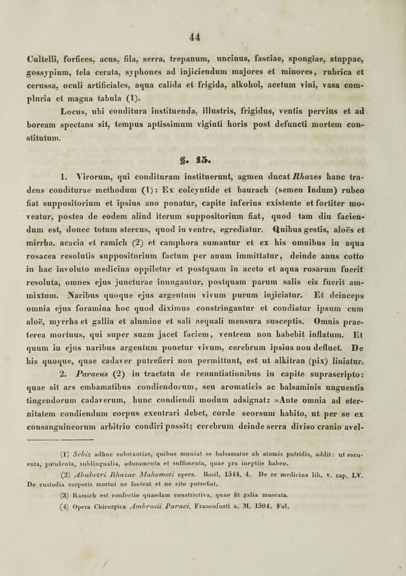 Cultelli, forfices, acus, fila, serra, trepanum, uncinus, fasciae, spongiae, stuppae, gossypium, tela cerata, syphones ad injiciendum majores et minores, rubrica et cerussa, oculi artificiales, aqua calida et frigida, alkohol, acetum vini, vasa com¬ pluria et magna tabula (1). Locus, ubi conditura instituenda, illustris, frigidus, ventis pervius et ad boream spectans sit, tempus aptissimum viginti horis post defuncti mortem con¬ stitutum. §. 15. 1. Virorum, qui condituram instituerunt, agmen ducat Rhazes hanc tra¬ dens conditurae methodum (l): Ex colcyntide et baurach (semen Indum) rubeo fiat suppositorium et ipsius ano ponatur, capite inferius existente et fortiter mo¬ veatur, postea de eodem aliud iterum suppositorium fiat, quod tam diu facien¬ dum est, donec totum stercus, quod in ventre, egrediatur. Quibus gestis, aloes et mirrha, acacia et ramich (2) et camphora sumantur et ex his omnibus in aqua rosacea resolutis suppositorium factum per anum immittatur, deinde anus cotto in hac involuto medicina oppiletur et postquam in aceto et aqua rosarum fuerit resoluta, omnes ejus juncturae inungantur, postquam parum salis eis fuerit ain- mixtuin. Naribus quoque ejus argentum vivum purum injiciatur. Et deinceps omnia ejus foramina hoc quod diximus constringantur et condiatur ipsum cum aloe, myrrha et gallia et alumine et sali aequali mensura susceptis. Omnis prae¬ terea mortuus, qui super suam jacet faciem, ventrem non habebit inflatum. Et quum in ejus naribus argentum ponetur vivum, cerebrum ipsius non defluet. De his quoque, quae cadaver putrefieri non permittunt, est ut alkitran (pix) liniatur. 2. Paraeus (2) in tractatu de renuntiationibus in capite suprascripto: quae sit ars embamatibus condiendorum, seu aromaticis ac balsaminis unguentis tingendorum cadaverum, hunc condiendi modum adsignat: »Ante omnia ad eter- nitatem condiendum corpus exentrari debet, corde seorsum habito, ut per se ex consanguineorum arbitrio condiri possit; cerebrum deinde serra diviso cranio avel- (1) Sebiz adhuc substantias, quibus muniat se balsamator ab atomis putridis, addit: ut escu- enta, potulenta, sublingualia, odoramenta et suflimenta, quae pro ineptiis habeo. (2) Abuhetri Rhazae Mahometi opera, llasil. 1544. 4. I)e re medicina lib, V. cap. LV. De custodia corporis mortui ne foeteat et ne cito putrefiat. (3) Ramich est confectio quaedam constrictiva, quae fit galia muscata. (4) Opera Chirurgica Ambrosii Paraei, Francofurti a. M. 1594. Fol,