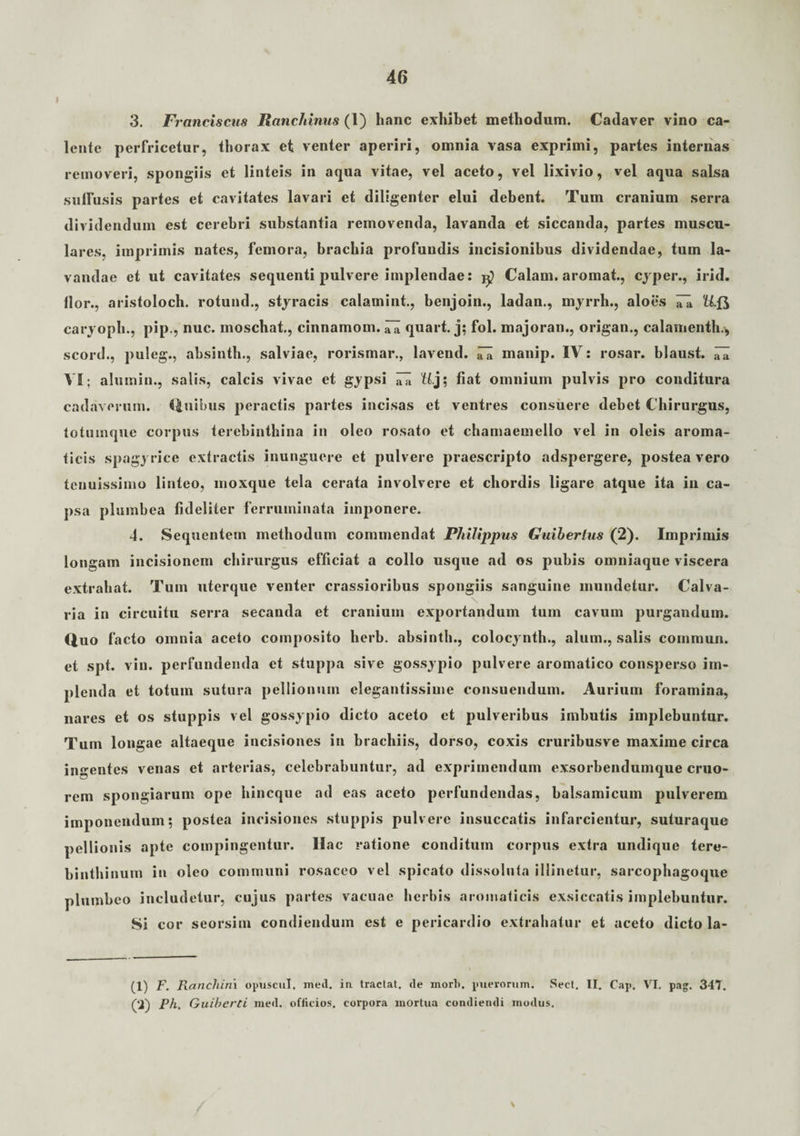 I 3. Franciscus Ranchinus (1) hanc exhibet methodum. Cadaver vino ca¬ lente perfricetur, thorax et venter aperiri, omnia vasa exprimi, partes internas removeri, spongiis et linteis in aqua vitae, vel aceto, vel lixivio, vel aqua salsa suffusis partes et cavitates lavari et diligenter elui debent. Tum cranium serra divi dendum est cerebri substantia removenda, lavanda et siccanda, partes muscu¬ lares. imprimis nates, femora, brachia profundis incisionibus dividendae, tum la¬ vandae et ut cavitates sequenti pulvere implendae: Calam. aromat., cyper., irid. flor., aristoloch. rotund., styracis calamini, benjoin., ladan., myrrh., aloes ^ U.fj caryopli., pip., nuc. moschat., cinnamom. ^ quart. j; fol. majoran., origan., calamentb., scord., puleg., absintb., salviae, rorismar., lavend. ni manip. IV: rosar. blaust. ni VI; alumin., salis, calcis vivae et gypsi ni tt.j; fiat omnium pulvis pro conditura cadaverum. Quibus peractis partes incisas et ventres consuere debet Chirurgus, totumque corpus terebinthina in oleo rosato et chamaemello vel in oleis aroma¬ ticis spagyrice extractis inunguere et pulvere praescripto adspergere, postea vero tenuissimo linteo, moxque tela cerata involvere et chordis ligare atque ita in ca¬ psa plumbea fideliter ferruminata imponere. 4. Sequentem methodum commendat Philippus Guiberlus (2). Imprimis longam incisionem chirurgus efficiat a collo usque ad os pubis omniaque viscera extrahat. Tum uterque venter crassioribus spongiis sanguine inundetur. Calva¬ ria in circuitu serra secanda et cranium exportandum tum cavum purgandum. Quo f 'acto omnia aceto composito herb. absintb., colocynth., alum., salis commun. et spt. vin. perfundenda et stuppa sive gossypio pulvere aromatico consperso im¬ plenda et totum sutura pellionum elegantissime consuendum. Aurium foramina, nares et os stuppis vel gossypio dicto aceto et pulveribus imbutis implebuntur. Tum longae altaeque incisiones in brachiis, dorso, coxis cruribusve maxime circa ingentes venas et arterias, celebrabuntur, ad exprimendum exsorbendumque cruo- rem spongiarum ope hincque ad eas aceto perfundendas, balsamicum pulverem imponendum; postea incisiones stuppis pulvere insuccatis infarcientur, suturaque pellionis apte compingentur. Ilac ratione conditum corpus extra undique tere¬ binthinum in oleo communi rosaceo vel spicato dissoluta illinetur, sarcophagoque plumbeo includetur, cujus partes vacuae herbis aromaticis exsiccatis implebuntur. Si cor seorsim condiendum est e pericardio extrahatur et aceto dicto la- (1) F. Ranchim opuscul. med. in tractat, de inorl>. puerorum. Secl. II. Cap. VI. pag. 347. (‘2) Ph, Guiberti ined. officios, corpora mortua condiendi modus. \