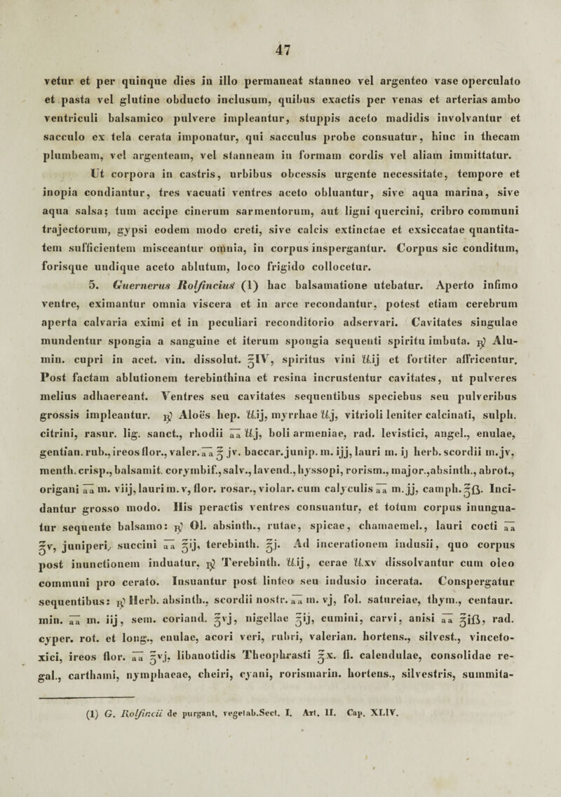 vetur et per quinque dies in illo permaneat stanneo vel argenteo vase operculato et pasta vel glutine obducto inclusum, quibus exactis per venas et arterias ambo ventriculi balsamico pulvere impleantur, stuppis aceto madidis involvantur et sacculo ex tela cerata imponatur, qui sacculus probe consuatur, hinc in thecam plumbeam, vel argenteam, vel stanneam in formam cordis vel aliam immittatur. Ut corpora in castris, urbibus obcessis urgente necessitate, tempore et inopia condiantur, tres vacuati ventres aceto obluantur, sive aqua marina, sive aqua salsa; tum accipe cinerum sarmentorum, aut ligni quercini, cribro communi trajectorum, gypsi eodem modo creti, sive calcis extinctae et exsiccatae quantita¬ tem sufficientem misceantur omnia, in corpus inspergantur. Corpus sic conditum, forisque undique aceto ablutum, loco frigido collocetur. 5. Guernerus Rol/incius' (1) hac balsamatione utebatur. Aperto infimo ventre, eximantur omnia viscera et in arce recondantur, potest etiam cerebrum aperta calvaria eximi et in peculiari reconditorio adservari. Cavitates singulae mundentur spongia a sanguine et iterum spongia sequenti spiritu imbuta. Alu- min. cupri in acet. vin. dissolut. -IV, spiritus vini U.ij et fortiter alfricentur. Post factam ablutionem terebinthina et resina incrustentur cavitates, ut pulveres melius adhaereant. Ventres seu cavitates sequentibus speciebus seu pulveribus grossis impleantur. ^ Aloes hep. U.ij, myrrliae U.j, vitrioli leniter calcinati, sulph. citrini, rasur. lig. sanet., rhodii iTa U.], boli armeniae, rad. levistici, angel., enulae, gentian. rub.,ireosflor., valer.rii 5 jv. baccar.junip. m. ijj, lauri m. ij herb. scordii m.jv, menth.crisp., balsamit. corymbif.,salv., lavend., hyssopi, rorism., major.,absinth., abrot., origani Ia m. viij, lauri m. v, flor, rosar., violar. cum calyculis 71 m.jj, camph.^fj. Inci¬ dantur grosso modo. His peractis ventres consuantur, et totum corpus inungua- tur sequente balsamo: 01. absinth., rutae, spicae, chamaemeh, lauri cocti gv, juniperi, succini ^ 51’j, terebinth. ^j. A4 incerationem indusii, quo corpus post inunctionem induatur, Terebinth. U.ij, cerae U.xv dissolvantur cum oleo communi pro cerato. Insuantur post linteo seu indusio incerata. Conspergatur sequentibus: Herb. absinth., scordii nostr. ^ m. vj, fol. satureiae, tbym., centaur. min. ^ m. iij, sem. coriand. gvj, nigellae gij, cumini, carvi, anisi aTa gift, rad. cyper. rot. et long., enulae, acori veri, rubri, valerian. hortens., silvest., vinceto- xici, ireos flor. iTa ^vj, libanotidis Theophrasti ^x. fi. calendulae, consolidae re- gal., carthami, nymphaeae, cheiri, cyani, rorismarin. hortens., silvestris, summita¬ ti) G. Rolfincii <le purgant. regelab.Sect. I. ATt. II. Cap. XT.IV.