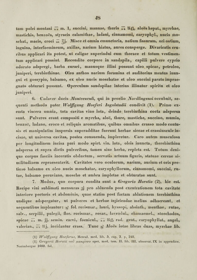 tum polei montani iTa m. 1, succini, mannae, thuris Tk U.fj, aloes hepat., myrrhae, mastichis, benzoes, styracis calamithae, ladani, cinnamomi, caryophyl., nucis mo- schat., macis, croci ^ Misce et omnia emunctoria, natium fissuram, ori ostium, inguina, interfoemineum, axillas, narium hiatus, aures consperge. Divaricatis cru¬ ribus applicari ita potest, ut caligae superindui cum thorace et totum vestimen¬ tum applicari possint. Recondito corpore in sandapila, capilli pulvere cyprio odorato adspergi, barba curari, manusque illini possunt oleo spicae, petroleo, juniperi, terebinthinae. Oleo anthos narium foramina et auditorius meatus inun- gui et gossypio, balsamo, ex oleo nucis moschatae et oleo succini parato imprae¬ gnato obturari possunt. Operculum sandapilae interius illinatur spiritu et oleo juniperi. 6. Cadaver ducis Montecucnli, qui in proelio Nor dling ensi occubuit, se¬ quenti methodo pater Woljfgang Jloeferi Ingolstadii condivit (1). Primo ex- emta viscera omnia, tota cavitas vino lota, deinde terebinthina cocta adspersa sunt. Pulveres erant compositi e myrrha, aloe, thure, mastiche, succino, mumia, benzoe, ladano, croco et reliquis aromatibus, quibus omnibus crasso modo contu¬ sis et manipulatim inspersis superadditae fuerunt herbae siccae et crassiuscule in¬ cisae, ut universa cavitas, postea consuenda, impleretur. Caro autem musculosa per longitudinem incisa pari modo spirt. vin. lota, oleis inuncta, therebinthina adspersa et supra dictis pulveribus, tamen sine herba, repleta est. Totum deni¬ que corpus fasciis inceratis obductum, servatis artuum figuris, statuae cereae si¬ militudinem repraesentavit. Cavitates vero oculorum, narium, aurium et oris pre¬ tioso balsamo ex oleo nucis moschatae, caryophyllorum, cinnamomi, succini, ru¬ tae, balsamo peruviano, moscho et ambra impletae et obturatae sunt. 7. Modus, quo corpora condita sunt a Gregorio Ilorstio (2), hic est. Recipe vini sublimati mensuras jj pro abluenda post exentrationem tota cavitate interiore pectoris et abdominis, quae statim post factam ablutionem terebinthina undique adspergatur, ut pulveres et herbae injiciendae melius adhaereant, et sequentibus impleantur: fol. rorismar., lauri, hyssopi, absinth., menthae, rutae, salv., serpilii, pulegii, flor, rorismar., rosar., lavendul., chamaemcl., stoechados, spicae iTa m. jj. semiu. carvi, foenicul., iTa U.Q rad. gent., caryophyllat., angel., valcrian., ITa tt.j, incidantur crass. Tunc ^ Aloes lotae libras duas, myrrhae lib. (1) JVolffgang Iloe ferus, Hercul. med. lil». 5. cap, 2. p, 248. (1) Gregorii Horstii totj /iascjuTou oper. med. tom. II. lib. III. observat. IX in appendice. Norimbergae 1660. fol.