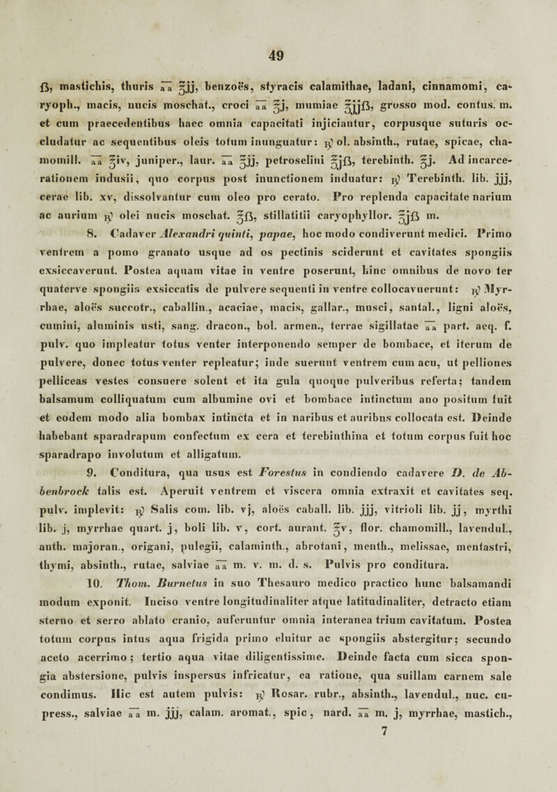 ft, mastichis, thuris ,71 ;;jj, bcnzoes, styracis calamithae, ladani, cinnamomi, ca* ryoph., macis, nucis moschat., croci 7a ^j, mumiae grosso mod. contus, m. et cum praecedentibus haec omnia capacitati injiciantur, corpusque suturis oc¬ cludatur ac sequentibus oleis totum inunguatur: ol. absinth., rutae, spicae, cha- momill. 7a ^iv, juniper., laur. 7a ^jj, petroselini terebinth. ^j. Ad incarce- rationem indusii, quo corpus post inunctionem induatur: Terebinth. lib. jjj, cerae lib. xv, dissolvantur cum oleo pro cerato. Pro replenda capacitate narium ac aurium jg olei nucis moschat. stillatitii caryophyllor. m. 8. Cadaver Alexandri quinti, papae, hoc modo condiverunt medici. Primo ventrem a pomo granato usque ad os pectinis sciderunt et cavitates spongiis exsiccaverunt. Postea aquam vitae in ventre poserunt, hinc omnibus de novo ter quaterve spongiis exsiccatis de pulvere sequenti in ventre collocavuerunt: ^ Myr¬ rhae, aloes suceotr., caballin., acaciae, macis, gallar., musci, santal., ligni aloes, cumini, aluminis usti, sang. dracon., bol. armen., terrae sigillatae 77 part. aeq. f. pulv. quo impleatur totus venter interponendo semper de bombace, et iterum de pulvere, donec totus venter repleatur; inde suerunt ventrem cum acu, ut pelliones pelliceas vestes consuere solent et ita gula quoque pulveribus referta; tandem balsamum colliquatum cum albumine ovi et bombace intinctum ano positum fuit et eodem modo alia bombax intincta et in naribus et auribns collocata est. Deinde habebant sparadrapum confectum ex cera et terebinthina et totum corpus fuit hoc sparadrapo involutum et alligatum. 9. Conditura, qua usus est Forestus in condiendo cadavere D. de Ab- benbrocle talis est. Aperuit ventrem et viscera omnia extraxit et cavitates seq. pulv. implevit: ^ Salis com. lib. vj, aloes caball. lib. jjj, vitrioli lib. jj, myrthi lib. j, myrrhae quart. j, boli lib. v, cort. aurant. ~v, flor, chamomill., lavendul., anth. majoran., origani, pulegii, calaminth., abrotani, menth., melissae, mentastri, thymi, absinth., rutae, salviae 77 m. v. m. d. s. Pulvis pro conditura. 10. Thom. Burnetus in suo Thesauro medico practico hunc balsamandi modum exponit. Inciso ventre longitudinaliter atque latitudinaliter, detracto etiam sterno et serro ablato cranio, auferuntur omnia interanea trium cavitatum. Postea totum corpus intus aqua frigida primo eluitur ac spongiis abstergitur; secundo aceto acerrimo ; tertio aqua vitae diligentissime. Deinde facta cum sicca spon¬ gia abstersione, pulvis inspersus infricatur, ea ratione, qua suillam carnem sale condimus. Hic est autem pulvis: ^ Rosar. rubr., absinth., lavendul., nuc. cu- press., salviae 77 m. jjj, calam. aromal, spic, nard. 77 m. j, myrrhae, mastich., 7