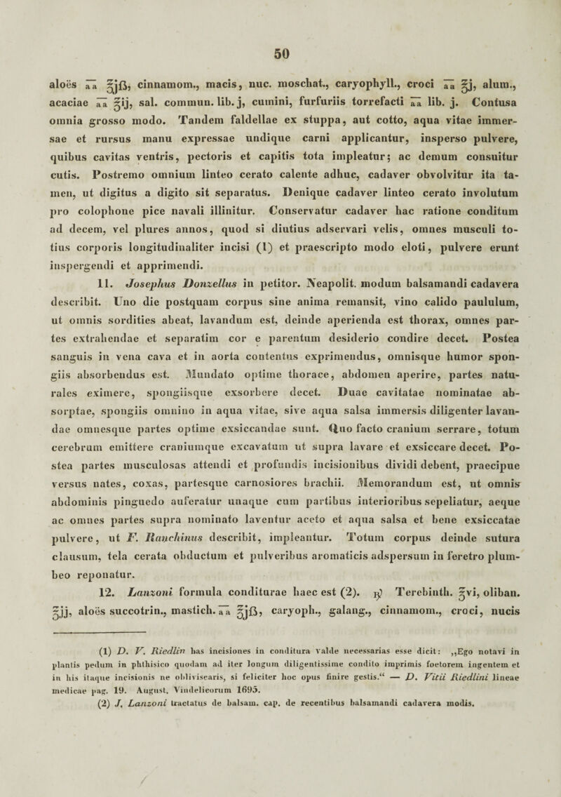 aloes ~A cinnamom., macis, nuc. moschat., caryophyll., croci ^j, alum., acaciae ^ jpj, sal. commun. lib. j, cumini, furfuriis torrefacti 7a lib. j. Contusa omnia grosso modo. Tandem faldellae ex stuppa, aut cotto, aqua vitae immer¬ sae et rursus manu expressae undique carni applicantur, insperso pulvere, quibus cavitas ventris, pectoris et capitis tota impleatur; ac demum consuitur cutis. Postremo omnium linteo cerato calente adhuc, cadaver obvolvitur ita ta¬ men, ut digitus a digito sit separatus. Denique cadaver linteo cerato involutum pro colophone pice navali illinitur. Conservatur cadaver hac ratione conditum ad decem, vel plures annos, quod si diutius adservari velis, omnes musculi to¬ tius corporis longitudinaliter incisi (l) et praescripto modo eloti, pulvere erunt inspergendi et apprimendi. 11. Josephus Donzettus in petitor. Neapolit. modum balsamandi cadavera describit. Uno die postquam corpus sine anima remansit, vino calido paululum, ut omnis sordities abeat, lavandum est, deinde aperienda est thorax, omnes par¬ tes extrahendae et separatim cor e parentum desiderio condire decet. Postea sanguis in vena cava et in aorta contentus exprimendus, omnisque humor spon¬ giis absorbendus est. Mundato optime thorace, abdomen aperire, partes natu¬ rales eximere, spongiisque exsorbere decet. Duae cavitatae nominatae ab¬ sorptae, spongiis omnino inaqua vitae, sive aqua salsa immersis diligenter lavan¬ dae omnesque partes optime exsiccandae sunt. Cluo facto cranium serrare, totum cerebrum emittere craniumque excavatum ut supra lavare et exsiccare decet. Po¬ stea partes musculosas attendi et profundis incisionibus dividi debent, praecipue versus nates, coxas, partesque carnosiores brachii. Memorandum est, ut omnis abdominis pinguedo auferatur unaque cum partibus interioribus sepeliatur, aeque ac omnes partes supra nominato laventur aceto et aqua salsa et bene exsiccatae pulvere, ut F. Rmjtchimis describit, impleantur. Totum corpus deinde sutura clausum, tela cerata obductum et pulveribus aromaticis adspersum in feretro plum¬ beo reponatur. 12. Lanzoni formula conditurae haec est (2). Terebinth. oliban. jj, aloes succotrin., mastich. iTa ^jB, caryoph., galang., cinnamom., croci, nucis (1) D. V. Riedlin has incisiones in conditura Valde necessarias esse dicit: ,,Ego notavi in plantis pedum in phthisico quodam ad iter longum diligentissime condito imprimis foetorem ingentem et in his itaque incisionis ne obliviscaris, si feliciter hoc opus finire gestis.“ — D. Vidi Riedlini lineae medicae pag. 19. August. Vindelicorum 1695. (2) J, Lanzoni tractatus de balsam. cap. de recentibus balsamandi cadavera modis.