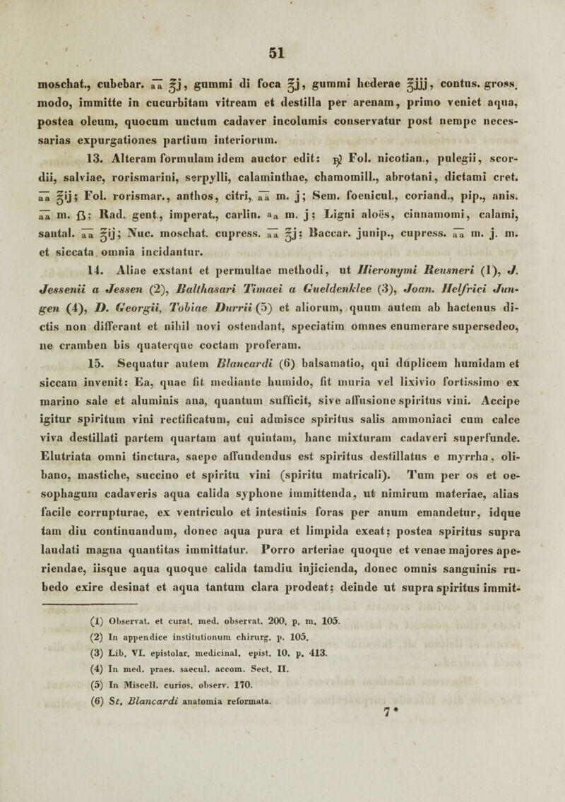 t moschat., cubebar. n 5j , gumini di foca ^j, gummi hederae ^jjj, contus, gross, modo, immitte in cucurbitam vitream et destilla per arenam, primo veniet aqua, postea oleum, quocum unctum cadaver incolumis conservatur post nempe neces¬ sarias expurgationes partium interiorum. 13. Alteram formulam idem auctor edit: Fol. nicotian., pulegii, scor- dii, salviae, rorismarini, serpylli, calaminthae, chamomill., abrotani, dictami cret. iTa gij; Fol. rorismar., anthos, citri, m. j; Sem. foenicul., coriand., pip., anis, aa m. ft; Rad. geni, imperat., carlin. aa m. j; Ligni aloes, cinnamomi, calami, santal. ^ ^ij; Nue. moschat. cupress. ^ Baccar, junip., cupress. m. j. m. et siccata omnia incidantur. 14. Aliae exstant et permultae methodi, ut Hieronymi Reusneri (1), J. J es senii a Jfessen (2), JSalthasari Timaei a Gueldenlelee (3), Joan. Ilelfrici Jun- gen (4), D. Georgii, Tobiae Durrii (5) et aliorum, quum autem ab hactenus di¬ ctis non differant et nihil novi ostendant, speciatim omnes enumerare supersedeo, ne cramben bis quaterque coctam proferam. 15. Sequatur autem Blancardi (6) balsamatio, qui duplicem humidam et siccam invenit: Ea, quae fit mediante humido, fit muria vel lixivio fortissimo ex marino sale et aluminis ana, quantum sufficit, sive affusione spiritus vini. Accipe igitur spiritum vini rectificatuni, cui admisce spiritus salis ammoniaci cum calce viva destillati partem quartam aut quintam, lianc mixturam cadaveri superfunde. Elutriata omni tinctura, saepe affundendus est spiritus destillatus e myrrha, oli- bano, mastiche, succino et spiritu vini (spiritu matricali). Tum per os et oe¬ sophagum cadaveris aqua calida syphone immittenda, ut nimirum materiae, alias facile corrupturae, ex ventriculo et intestinis foras per anum emandetur, idque tam diu continuandum, donec aqua pura et limpida exeat; postea spiritus supra laudati magna quantitas immittatur. Porro arteriae quoque et venae majores ape¬ riendae, iisque aqua quoque calida tamdiu injicienda, donec omnis sanguinis ru¬ bedo exire desinat et aqua tantum clara prodeat; deinde ut supra spiritus immit- (1) Observat, et curat, med. observat. 200. p. m. 105. (2) In appendice institutionum chirurg. p. 105. (3) Lib. VI. epistolar. medicinal. epist. 10. p. 413. (4) In med. praes, saecul. accom. Sect. II. (5) In Miscell. curios. observ. 170. (6) St, Blancardi anatomia reformata. 7 *