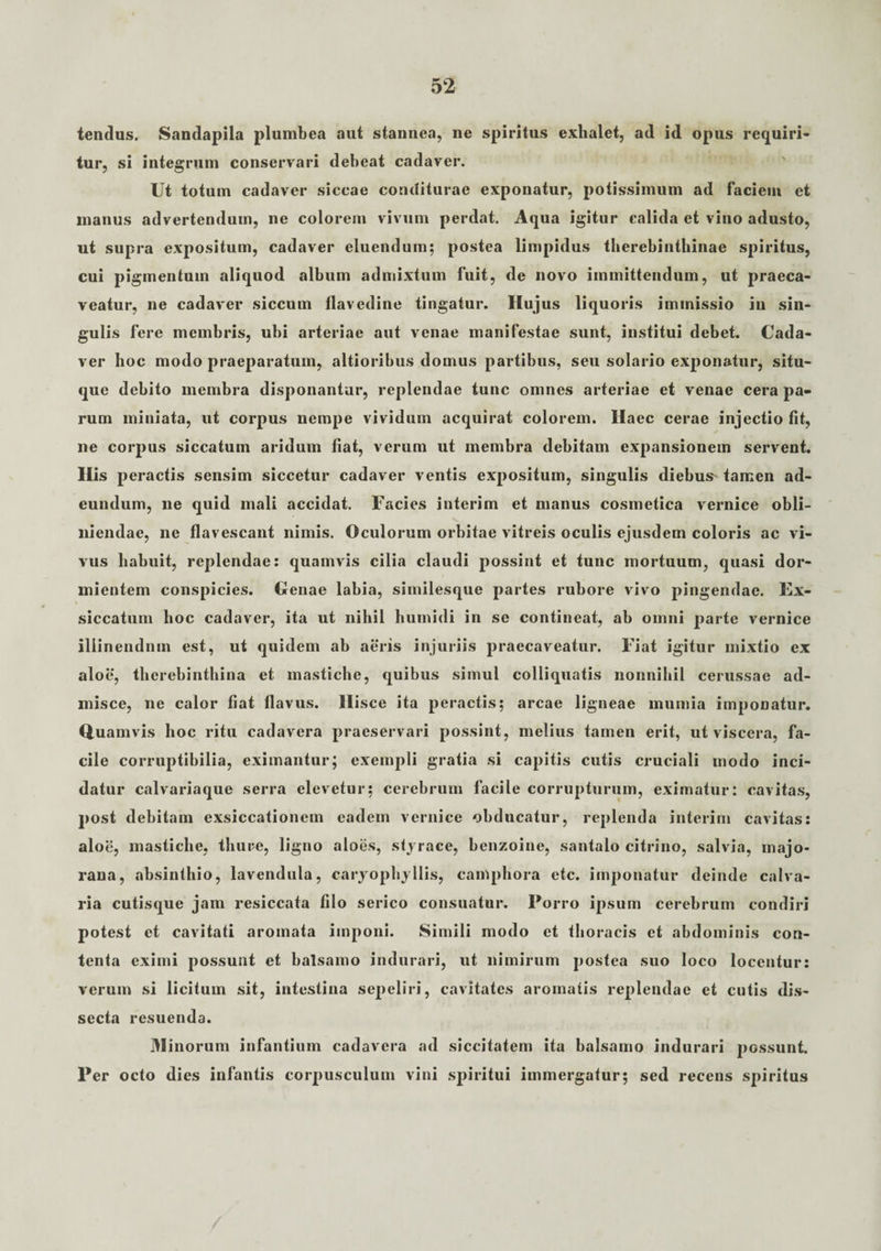 tendus. Sandapila plumbea aut stannea, ne spiritus exhalet, ad id opus requiri¬ tur, si integrum conservari debeat cadaver. Ut totum cadaver siccae conditurae exponatur, potissimum ad faciem et manus advertendum, ne colorem vivum perdat. Aqua igitur calida et vino adusto, ut supra expositum, cadaver eluendum; postea limpidus therebinthinae spiritus, cui pigmentum aliquod album admixtum fuit, de novo immittendum, ut praeca¬ veatur, ne cadaver siccum llavedine tingatur. Huj us liquoris immissio iu sin¬ gulis fere membris, ubi arteriae aut venae manifestae sunt, institui debet. Cada¬ ver hoc modo praeparatum, altioribus domus partibus, seu solario exponatur, situ¬ que debito membra disponantur, replendae tunc omnes arteriae et venae cera pa¬ rum miniata, ut corpus nempe vividum acquirat colorem. Haec cerae injectio fit, ne corpus siccatum aridum fiat, verum ut membra debitam expansionem servent. His peractis sensim siccetur cadaver ventis expositum, singulis diebus tamen ad¬ eundum, ne quid mali accidat. Facies interim et manus cosmetica vernice obli¬ niendae, ne flavescant nimis. Oculorum orbitae vitreis oculis ejusdem coloris ac vi¬ vus habuit, replendae: quamvis cilia claudi possint et tunc mortuum, quasi dor¬ mientem conspicies. Oenae labia, similesque partes rubore vivo pingendae. Ex¬ siccatum hoc cadaver, ita ut nihil humidi in se contineat, ab omni parte vernice iliinendnm est, ut quidem ab aeris injuriis praecaveatur. Fiat igitur mixtio ex aloe, therebinthina et mastiche, quibus simul colliquatis nonnihil cerussae ad¬ misce, ne calor fiat flavus. Hisce ita peractis; arcae ligneae mumia imponatur. Quamvis hoc ritu cadavera praeservari possint, melius tamen erit, ut viscera, fa¬ cile corruptibilia, eximantur; exempli gratia si capitis cutis cruciali modo inci¬ datur calvariaque serra elevetur; cerebrum facile corrupturum, eximatur: cavitas, post debitam exsiccationem eadem vernice obducatur, replenda interim cavitas: aloe, mastiche, thure, ligno aloes, styrace, benzoine, santalo citrino, salvia, majo- rana, absinthio, lavendula, caryophyllis, camphora etc. imponatur deinde calva¬ ria cutisque jam resiccata filo serico consuatur. Porro ipsum cerebrum condiri potest et cavitati aromata imponi. Simili modo et thoracis et abdominis con¬ tenta eximi possunt et balsamo indurari, ut nimirum postea suo loco locentur: verum si licitum sit, intestina sepeliri, cavitates aromatis replendae et cutis dis¬ secta resuenda. Minorum infantium cadavera ad siccitatem ita balsamo indurari possunt. Per octo dies infantis corpusculum vini spiritui immergatur; sed recens spiritus