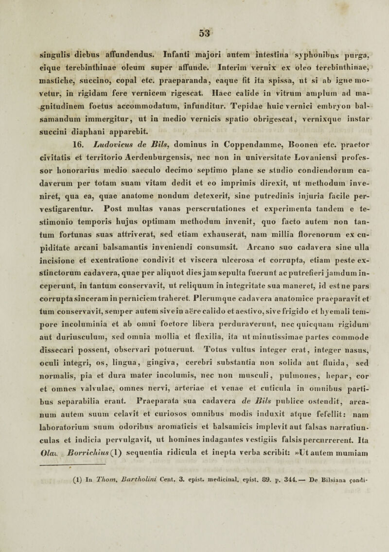 singulis diebus affundendus. Infanti majori autem intestina syphonibus purga, eique terebinthinae oleum super affunde. Interirn vernix ex oleo terebinthinae, mastiche, succino, copal etc. praeparanda, eaque fit ita spissa, ut si ab igne mo¬ vetur, in rigidam fere vernicem rigescat. Ilaec calide in vitrum amplum ad ma¬ gnitudinem foetus accommodatum, infunditur. Tepidae huic vernici embryon bal- samandum immergitur, ut in medio vernicis spatio obrigescat, vernixquc instar succini diaphani apparebit. 16. Ludovicus de litis, dominus in Coppendamme, ISoonen etc. praetor civitatis et territorio Aerdenburgensis, nec non in universitate Lovaniensi profes¬ sor honorarius medio saeculo decimo septimo plane se studio condiendorum ca¬ daverum per totam suam vitam dedit et eo imprimis direxit, ut methodum inve¬ niret, qua ea, quae anatome nondum detexerit, sine putredinis injuria facile per¬ vestigarentur. Post multas vanas perscrutationes et experimenta tandem e te¬ stimonio temporis hujus optimam methodum invenit, quo facto autem non tan¬ tum fortunas suas attriverat, sed etiam exhauserat, nam millia florenorum ex cu¬ piditate arcani balsamantis inveniendi consumsit. Arcano suo cadavera sine ulla incisione et exentratione condivit et viscera ulcerosa et corrupta, etiam peste ex¬ stinctorum cadavera, quae per aliquot dies jam sepulta fuerunt ac putrefieri jamdum in¬ ceperunt, in tantum conservavit, ut reliquum in integritate sua maneret, id est ne pars corrupta sinceram in perniciem traheret. Plerumque cadavera anatomice praeparavit et tum conservavit, semper autem sivein aere calido et aestivo, sive frigido et hyemali tem¬ pore incoluminia et ab omni foetore libera perduraverunt, nec quicquam rigidum aut duriusculum, sed omnia mollia et flexilia, ita ut minutissimae partes commode dissecari possent, observari potuerunt. Totus vultus integer erat, integer nasus, oculi integri, os, lingua, gingiva, cerebri substantia non solida aut fluida, sed normalis, pia et dura mater incolumis, nec non musculi, pulmones, hepar, cor et omnes valvulae, omnes nervi, arteriae et venae et cuticula in omnibus parti¬ bus separabilia erant. Praeparata sua cadavera de JJils publice ostendit, arca¬ num autem suum celavit et curiosos omnibus modis induxit atque fefellit: nam laboratorium suum odoribus aromaticis et balsamicis implevit aut falsas narratiun¬ culas et indicia pervulgavit, ut homines indagantes vestigiis falsis percurrerent. Ita OIcil Borricliius 1) sequentia ridicula et inepta verba scribit: »Ut autem mumiam (1) In Thom, Bartholini Cent. 3. epist. medicinal. epist. 89. p. 344.— De Bilsiana fondi-