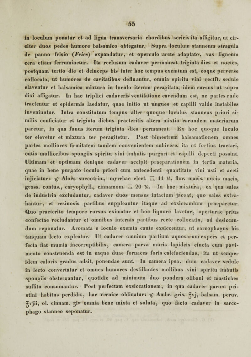 in loculum ponatur et ad ligna transversaria chordibus sericis ita affigitur, ut cir¬ citer duos pedes humore balsamico obtegatur. Supra loculum stanneum stragula de panno frisio (Fries) expandatur, et operculo arcte adaptato, vas ligneum cera etiam ferruminetur. Ita reclusum cadaver permaneat triginta dies et noctes, postquam tertio die et deinceps bis inter hoc tempus exemtum est, coque perverse collocato, ut humores de cavitatibus defluantur, omnia spiritu vini rectft. sedule elaventur et balsamica mixtura in loculo iterum peragitata, idem rursus ut supra dixi affigatur. In hac triplici cadaveris ventilatione cavendum est, ne partes rude tractentur et epidermis laedatur, quae initio ut ungues et capilli valde instabiles inveniuntur. Intra constitutum tempus alter quoque loculus stanneus priori si¬ milis conficiatur et triginta diebus praeteritis altera mixtio earundem materiarum paretur, in qua funus iterum triginta dies permaneat. Ex hoc quoque loculo ter elevetur et mixtura ter peragitetur. Post bimestrem balsamationem omnes partes molliores firmitatem tandem convenientem subivere, ita ut fortius tractari, cutis mollioribus spongiis spiritu vini imbutis purgari et capilli depecti possint. Ultimam et optimam denique cadaver accipit praeparationem in tertia materia, quae in bene purgato loculo priori cum antecedenti quantitate vini usti et aceti injiciatur: ^ Aloes succotrin., myrrhae elect. rii 44 U., flor, macis, nucis macis, gvoss. contus., caryophyll., cinnamom. 20 U.. In hac mixtura, ex qua sales de industria excludantur, cadaver duos menses intactum jaceat, quo sales extra¬ hantur, et resinosis partibus suppleantur itaque ad exsiccandum praeparetur. Quo praeterito tempore rursus eximatur et hoc liquore lavetur, operturae prius confectae recludantur et omnibus internis partibus recte collocatis, ad desiccan¬ dum reponatur. Aromata e loculo exemta caute exsiccentur, ut sarcophagus his tanquam lecto expleatur. Ut cadaver omnium partium aquosarum expers et per¬ fecta fiat mumia incorruptibilis, camera parva muris lapideis cincta cum pavi¬ mento construenda est in eaque duae fornaces foris calefaciendae, ita ut semper idem caloris gradus adsit, ponendae sunt. In camera ipsa, dum cadaver sedule in lecto convertatur et omnes humores destillantes mollibus vini spiritu imbutis spongiis obstergantur, quotidie ad minimum duo pondera olibani et mastiches suffitu consumantur. Post perfectam exsiccationem, in qua cadaver parum pri¬ stini habitus perdidit, hac vernice oblinatur: Ambr. gris. ~vj, balsam. peruv. ^vjii, ol. cinnam. ^iv omnia bene mixta et soluta, quo facto cadaver in sarco¬ phago stanneo seponatur.