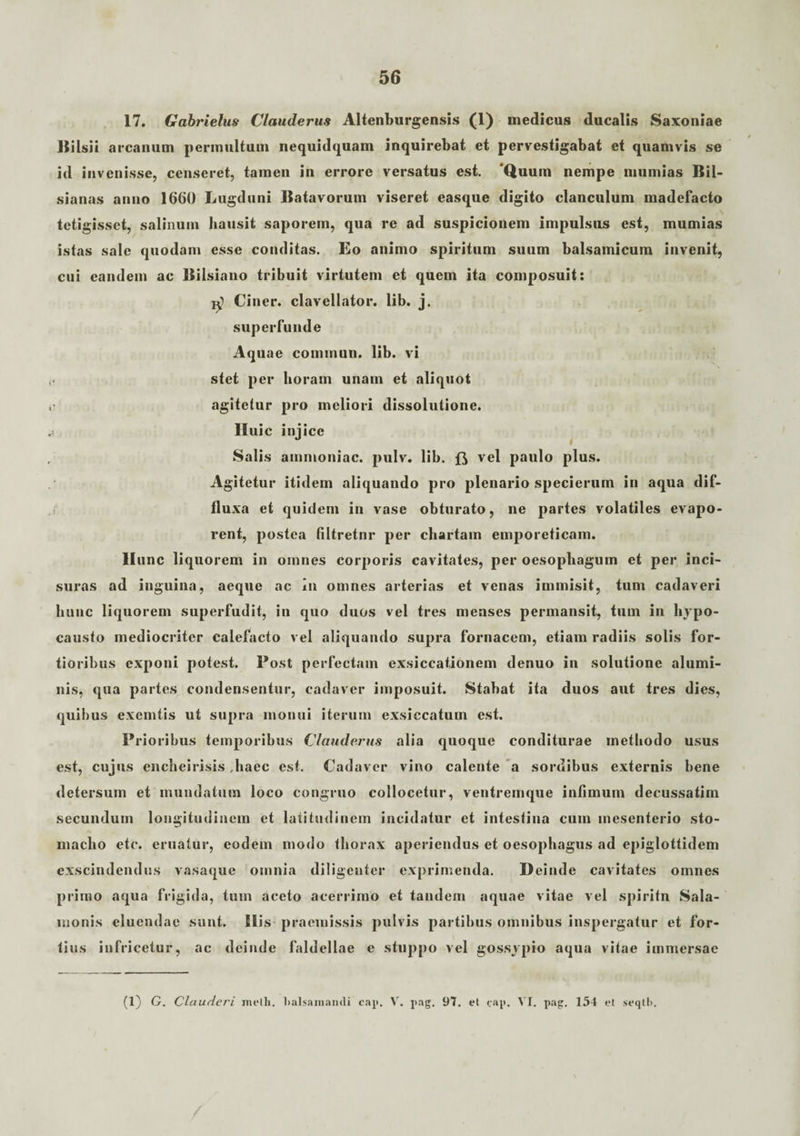 17. Gabrielus Clauderus Altenburgensis (1) medicus ducalis Saxoniae IS i Isii arcanum permultum nequidquam inquirebat et pervestigabat et quamvis se id invenisse, censeret, tamen in errore versatus est. 'Quum nempe mumias Bil- sianas anno 1660 Lugduni Batavorum viseret easque digito clanculum madefacto tetigisset, salinum hausit saporem, qua re ad suspicionem impulsus est, mumias istas sale quodam esse conditas. Eo animo spiritum suum balsamicum invenit, cui eandem ac Bilsiano tribuit virtutem et quem ita composuit: Ciner. clavellator. lib. j. superfunde Aquae cominun. lib. vi stet per horam unam et aliquot agitetur pro meliori dissolutione. Iluic injice Salis ammoniac. pulv. lib. vel paulo plus. Agitetur itidem aliquando pro plenario specierum in aqua dif¬ fluxa et quidem in vase obturato, ne partes volatiles evapo¬ rent, postea filtretnr per chartam emporeticam, llunc liquorem in omnes corporis cavitates, per oesophagum et per inci¬ suras ad inguina, aeque ac in omnes arterias et venas immisit, tum cadaveri hunc liquorem superfudit, in quo duos vel tres menses permansit, tum in hypo¬ causto mediocriter calefacto vel aliquando supra fornacem, etiam radiis solis for¬ tioribus exponi potest. Post perfectam exsiccationem denuo in solutione alumi¬ nis, qua partes condensentur, cadaver imposuit. Stabat ita duos aut tres dies, quibus exemtis ut supra monui iterum exsiccatum est. Prioribus temporibus Clauderus alia quoque conditurae methodo usus est, cujus encheirisis ,haec est. Cadaver vino calente a sordibus externis bene detersum et mundatum loco congruo collocetur, ventremque infimum decussatim secundum longitudinem et latitudinem incidatur et intestina cum mesenterio sto¬ macho etc. eruatur, eodem modo thorax aperiendus et oesophagus ad epiglottidem exscindendus vasaque omnia diligenter exprimenda. Deinde cavitates omnes primo aqua frigida, tum aceto acerrimo et tandem aquae vitae vel spiritn Sala- inonis eluendae sunt. His praemissis pulvis partibus omnibus inspergatur et for¬ tius infricetur, ac deinde faldellae e stuppo vel gossypio aqua vitae immersae (1) G. Clauderi melli, lialsainandi cap. V. pag. 97. et cap. VI. pag. 154 et seqtli.