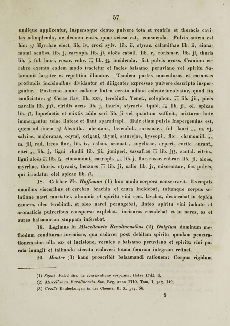 undique applicentur, inspersoque denuo pulvere tota et ventris et thoracis cavi¬ tas adimplenda, ac demum cutis, quae scissa est, consuenda. Pulvis autem est hic: Myrrhae elect. lib. iv, croci sylv. lih. ii, styrac. calamithae lib. ii, cinna¬ momi acutiss. lib. j, caryoph. lib. ji, aloes caball. lib. v, rorismar. lib. ji, thuris lib. j, fol. lauri, rosar. rubr. iTa lib. incidenda, fiat pulvis gross. Cranium ce¬ rebro exemto eodem modo tractetur et facies balsamo peruviano vel spiritu Sa- lamonis largiter et repetitim illinatur. Tandem partes musculosas et carnosas profundis incisionibus dividantur et diligenter expressae pulvere descripto insper¬ gantur. Postremo omne cadaver linteo cerato adhuc calente involvatur, quod ita conficiatur: ^ Cerae tlav. lib. xxv, terebinth. Tenet., colnphon. lib. jii, picis navalis lib. jifj, viridis aeris lib. j, thuris, styracis liquid. ;7a lib. ji, ol. spicae lib. liquefactis et mixtis adde sevi lib. ji vel quantum sufficit, mixturae huic immergantur telae linteae et fiant sparadrapi. Huic etiam pulvis inspergendus est, quem ad finem Absinth., abrotani, lavendul., rorismar., fol. lauri iTa m. vj, salviae, majoranae, ocymi, origani, thymi, saturejae, hyssopi, flor, chamomill. ^ m. jii, rad. ireos flor., lib. iv, calam. aromat., angelicae, cyperi, cortic. aurant., citri lia lib. j, ligni rliodii lib. jii, juniperi, sassafras iTa lib. jfl, santal. citrin., ligni aloes lib. ft, cinnamomi, caryoph. lib. j, flor, rosar. rubrar. lib. ji, aloes, myrrliae, thuris, styracis, benzoes ITa lib. ji, salis lib. jv, misceantur, fiat pulvis, qui irrodatur olei spicae lib. fi. 18. Celeber Fr. Iloffmann (1) hoc modo corpora conservavit. Exemptis omnibus visceribus et cerebro brachia et crura incidebat, totumque corpus so¬ lutione natri muriatici, aluminis et spiritu vini rect. lavabat, desiccabat in tepida camera, oleo terebinth. et oleo nardi perungebat, linteo spiritu vini imbuto et aromaticis pulveribus consperso explebat, incisuras recudebat et in nares, os et aures balsamicam stuppam inferebat. 19. Legimus in Miscellaneis Berolinensibus (2) Dalgium dominum me¬ thodum conditurae invenisse, qua cadaver post debitam spiritu quodam penetra¬ tionem sine ulla ex- et incisione, vernice e balsamo peruviano et spiritu vini pa¬ rata inungit et talimodo siccato cadaveri totam figuram integram retinet. 20. Hunter (3) hanc proscribit balsamandi rationem: Corpus rigidum (1) Sgent - Petri diss. de conservatione corporum. Halae 1741. 4. (2) Miscellanea Berolinensia Soc. Reg. anno 1710. Tom. I. pag. 149, (3) CrelVs Entdeckungen in der Cliemie. B. X. pag. 56. 8