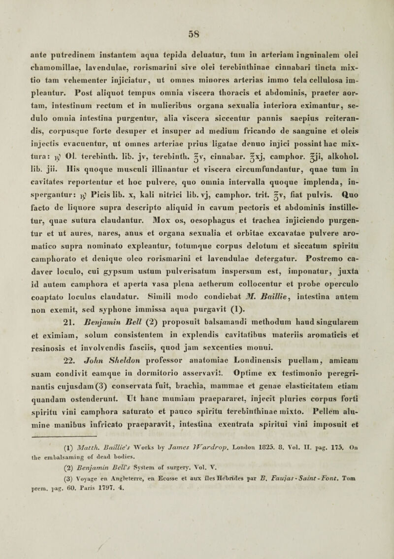 ante putredinem instantem aqua tepida deluatur, tum in arteriam inguinalem olei chamomillae, lavendulae, rorismarini sive olei terebinthinae cinnabari tincta mix¬ tio tam vehementer injiciatur, ut omnes minores arterias immo tela cellulosa im¬ pleantur. Post aliquot tempus omnia viscera thoracis et abdominis, praeter aor¬ tam. intestinum rectum et in mulieribus organa sexualia interiora eximantur, se¬ dulo omnia intestina purgentur, alia viscera siccentur pannis saepius reiteran¬ dis, corpusque forte desuper et insuper ad medium fricando de sanguine et oleis injectis evacuentur, ut omnes arteriae prius ligatae denuo injici possint hac mix¬ tura: 01. terebintli. lib. jv, terebinth. ^v, cinnabar, ^xj, camphor. ^ji, alkohol. lib. jii. His quoque musculi illinantur et viscera circumfundantur, quae tum in cavitates reportentur et hoc pulvere, quo omnia intervalla quoque implenda, in¬ spergantur: Picis lib. x, kali nitrici lib. vj, camphor. trit. ^v, fiat pulvis. Quo facto de liquore supra descripto aliquid in cavum pectoris et abdominis instille¬ tur, quae sutura claudantur. Mox os, oesophagus et trachea injiciendo purgen¬ tur et ut aures, nares, attus et organa sexualia et orbitae excavatae pulvere aro¬ matico supra nominato expleantur, totumque corpus delotum et siccatum spiritu camphorato et denique oleo rorismarini et lavendulae detergatur. Postremo ca¬ daver loculo, cui gypsum ustum pulverisatum inspersum est, imponatur, juxta id autem camphora et aperta vasa plena aetherum collocentur et probe operculo coaptato loculus claudatur. Simili modo condiebat 31. Baillie, intestina autem non exemit, sed syphone immissa aqua purgavit (1). 21. Benjamin Bell (2) proposuit balsamandi methodum haud singularem et eximiam, solum consistentem in explendis cavitatibus materiis aromaticis et resinosis et involvendis fasciis, quod jam sexcenties monui. 22. John Sheldon professor anatomiac Londinensis puellam, amicam suam condivit eamque in dormitorio asservavit. Optime ex testimonio peregri- / nantis cujusdam(3) conservata fuit, brachia, mammae et genae elasticitatem etiam quandam ostenderunt. Ut hanc mumiam praepararet, injecit pluries corpus forti spiritu vini camphora saturato et pauco spiritu terebinthinae mixto. Pellem alu¬ mine manibus infricato praeparavit, intestina exentrata spiritui vini imposuit et (1) Matth. Baillie's Works by James IVardrop. London 1825. 8. Vol. II. pag. 175. On tlie embalsaming of dead bodies. (2) Benjamin Bell's System of surgery. Vol. V. (3) Voyage en Angleterre, en Ecosse et aux iles Hebrides par B. Faujas * Saint - Pont. Tom prem. pag. 60. Paris 1797. 4.