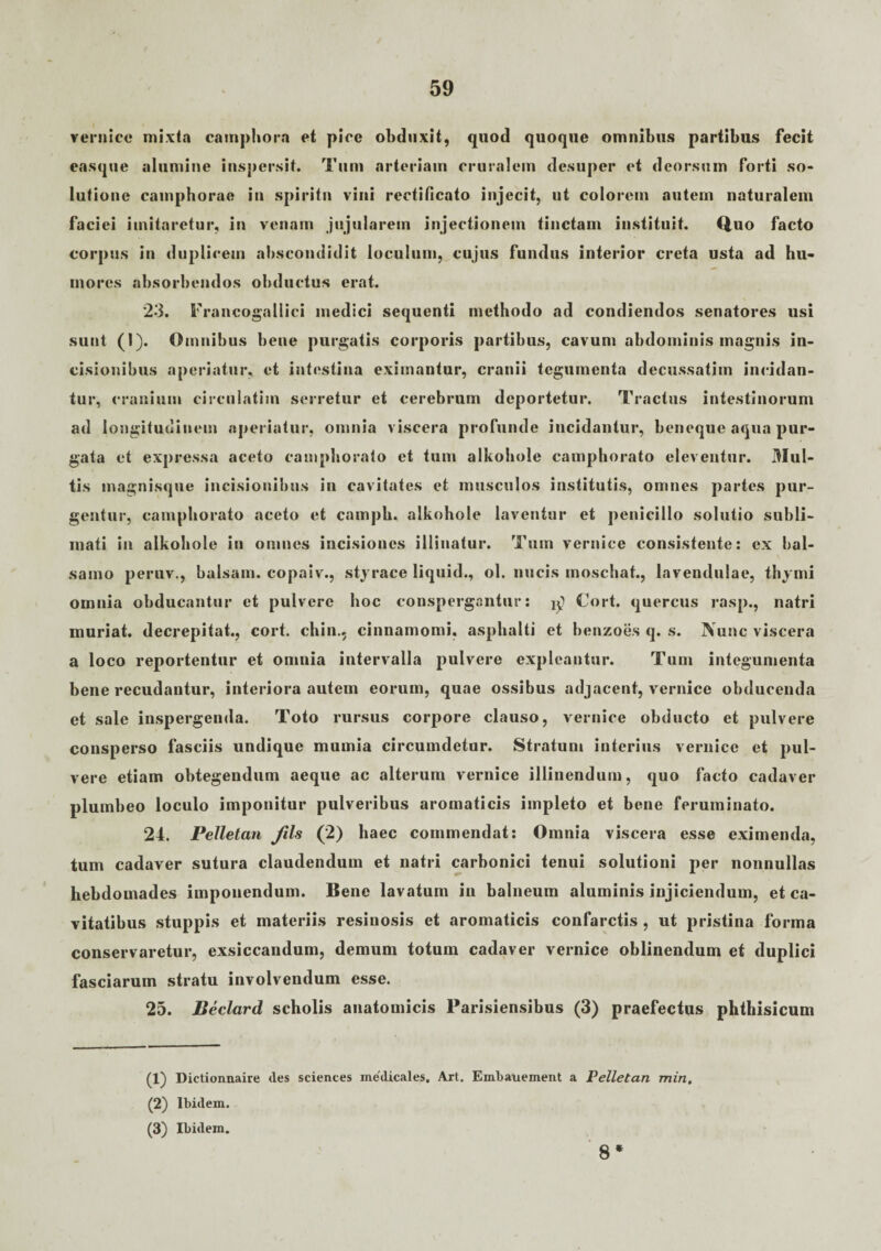 vernice mixta catnphorn et pice obduxit, quod quoque omnibus partibus fecit easque alumine inspersit. Tum arteriam cruralem desuper et deorsum forti so¬ lutione camphorae in spiritu vini rectificato injecit, ut colorem autem naturalem faciei imitaretur, in venam jujularem injectionem tinctam instituit. Quo facto corpus in duplicem abscondidit loculum, cujus fundus interior creta usta ad hu¬ mores absorbendos obductus erat. 23. Francogaliici medici sequenti methodo ad condiendos senatores usi sunt (1). Omnibus bene purgatis corporis partibus, cavum abdominis magnis in¬ cisionibus aperiatur, et intestina eximantur, cranii tegumenta decussatim incidan¬ tur, cranium circulatim serretur et cerebrum deportetur. Tractus intestinorum ad longitudinem aperiatur, omnia viscera profunde incidantur, beneque aqua pur¬ gata et expressa aceto camphorato et tum alkohole camphorato eleventur. Mul¬ tis magnisque incisionibus in cavitates et musculos institutis, omnes partes pur¬ gentur, camphorato aceto et campb. alkohole laventur et penicillo solutio subli¬ mati in alkohole in omnes incisiones illinatur. Tum vernice consistente: ex bal¬ samo peruv., balsam. eopaiv., styrace liquid., ol. nucis moschat., lavendulae, thymi omnia obducantur et pulvere hoc conspergantur: ^ Cort. quercus rasp., natri muriat. decrepitat., cort. chin.. cinnamomi, asphalti et benzoes q. s. Nunc viscera a loco reportentur et omnia intervalla pulvere expleantur. Tum integumenta bene recudantur, interiora autem eorum, quae ossibus adjacent, vernice obducenda et sale inspergenda. Toto rursus corpore clauso, vernice obducto et pulvere consperso fasciis undique mumia circumdetur. Stratum interius vernice et pul¬ vere etiam obtegendum aeque ac alterum vernice illinendum, quo facto cadaver plumbeo loculo imponitur pulveribus aromaticis impleto et bene feruminato. 24. PeUetan Jils (2) haec commendat: Omnia viscera esse eximenda, tum cadaver sutura claudendum et natri carbonici tenui solutioni per nonnullas hebdomades imponendum. Bene lavatum in balneum aluminis injiciendum, et ca¬ vitatibus stuppis et materiis resinosis et aromaticis confarctis, ut pristina forma conservaretur, exsiccandum, demum totum cadaver vernice oblinendum et duplici fasciarum stratu involvendum esse. 25. Beclard scholis anatomicis Parisiensibus (3) praefectus phthisicum (1) Dictionnaire des scientes medicales. Art. Embauement a Pelletan min. (2) Ibidem. (3) Ibidem. 8*