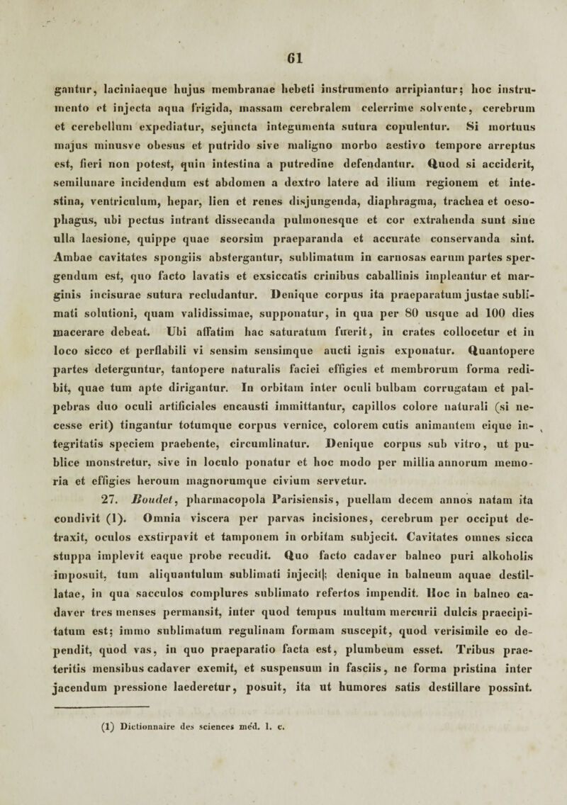 gantur, laciniaeque hujus membranae hebet! instrumento arripiantur; hoc instru¬ mento et injecta aqua frigida, massam cerebralem celerrime solvente, cerebrum et cerebellum expediatur, sejuncta integumenta sutura copulentur. Si mortuus majus minusve obesus et putrido sive maligno morbo aestivo tempore arreptus est, fieri non potest, quin intestina a putredine defendantur. Quod si acciderit, semilunare incidendum est abdomen a dextro latere ad ilium regionem et inte¬ stina, ventriculum, liepar, lien et renes disjungenda, diaphragma, trachea et oeso¬ phagus, ubi pectus intrant dissecanda pulmonesque et cor extrahenda sunt sine ulla laesione, quippe quae seorsim praeparanda et accurate conservanda sint. Ambae cavitates spongiis abstergantur, sublimatum in carnosas earum partes sper¬ gendum est, quo facto lavatis et exsiccatis crinibus caballinis impleantur et mar¬ ginis incisurae sutura recludantur. Denique corpus ita praeparatum justae subli¬ mati solutioni, quam validissimae, supponatur, in qua per 80 usque ad 100 dies macerare debeat. Ubi alfatim hac saturatum fuerit, in crates collocetur et in loco sicco et perflabili vi sensim sensimque aucti ignis exponatur. Quantopere partes deterguntur, tantopere naturalis faciei effigies et membrorum forma redi¬ bit, quae tum apte dirigantur. In orbitam inter oculi bulbam corrugatam et pal¬ pebras duo oculi artificiales encausti immittantur, capillos colore naturali (si ne- cesse erit) tingantur totumque corpus vernice, colorem cutis animantem eique in¬ tegritatis speciem praebente, circumlinatur. Denique corpus sub vitro, ut pu¬ blice monstretur, sive in loculo ponatur et hoc modo per millia annorum memo¬ ria et effigies heroum inagnorumque civium servetur. 27. JJoudet, pharmacopola Parisiensis, puellam decem annos natam ita condivit (1). Omnia viscera per parvas incisiones, cerebrum per occiput de¬ traxit, oculos exstirpavit et tamponem in orbitam subjecit. Cavitates omnes sicca stuppa implevit eaque probe recudit. Quo facto cadaver balneo puri alkoholis imposuit, tum aliquantulum sublimati injecil|; denique in balneum aquae destil¬ latae, in qua sacculos complures sublimato refertos impendit. Hoc in balneo ca¬ daver tres menses permansit, inter quod tempus inultum mercurii dulcis praecipi¬ tatum est; immo sublimatum regulinam formam suscepit, quod verisimile eo de¬ pendit, quod vas, in quo praeparatio facta est, plumbeum esset. Tribus prae¬ teritis mensibus cadaver exemit, et suspensum in fasciis, ne forma pristina inter jacendum pressione laederetur, posuit, ita ut humores satis destillare possint. (1) Dictionnaire des Sciences me’d. 1. c.
