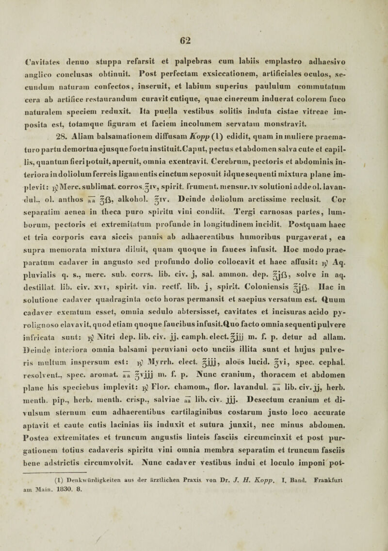 Cavitates denuo stuppa refarsit et palpebras cum labiis emplastro adhaesivo anglico conclusas obtinuit. Post perfectam exsiccationem, artificiales oculos, se¬ cundum naturam confectos, inseruit, et labium superius paululum commutatum cera ab artifice restaurandum curavit cutique, quae cinereum induerat colorem fuco naturalem speciem reduxit. Ita puella vestibus solitis induta cistae vitreae im¬ posita est, totamque figuram et faciem incolumem servatam monstravit. 28. Aliam balsamationem diffusam Kopp (l) edidit, quam in muliere praema¬ turo partu demortua ejusque foetu instituit.Caput, pectus et abdomen salva cute et capil¬ lis, quantum fieri potuit, aperuit, omnia exentravit. Cerebrum, pectoris et abdominis in¬ teriora in doliolum ferreis ligamentis cinctum seposuit idquesequenti mixtura plane im¬ plevit: B^Merc. sublimat, corros.^iv, spirit. frument, mensur.ivsolutioni addeol. lavan- du!.. ol. antlios 5B, alkohol. ~iv. Deinde doliolum arctissime reclusit. Cor separatim aenea in theca puro spiritu vini condiit. Tergi carnosas partes, lum¬ borum, pectoris et extremitatum profunde in longitudinem incidit. Postquam haec et tria corporis cava siccis pannis ab adhaerentibus humoribus purgaverat, ea supra memorata mixtura diluit, quam quoque in fauces infusit. IIoc modo prae¬ paratum cadaver in angusto sed profundo dolio collocavit et haec affusit: $ pluvialis q. s., mere. sub. corrs. lib. civ. j, sal. ammon. dep. solve in aq. destillat, lib. civ. xvi, spirit. vin. rectf. lib. j, spirit. Coloniensis ^jfr. Ilac in solutione cadaver quadraginta octo horas permansit et saepius versatum est. Quum cadaver excmtuin esset, omnia sedulo abtersisset, cavitates et incisuras acido py- 0 rolignoso elavavit, quod etiam quoque faucibus infusit.Quo facto omnia sequenti pulvere infricata sunt: jO Nitri dep. lib. civ. jj, camph. elect.^jjj m. f. p. detur ad aliam. Deinde interiora omnia balsami peruviani octo unciis illita sunt et hujus pulve¬ ris multum inspersum est: Mvrrh. elect. ^jjj, aloes lucid. ^vi, spec. cephal. resolvent., spec. aromat. ITa ^vjjj in. f. p. Nunc cranium, thoracem et abdomen plane his speciebus implevit: Flor, chamom., flor, lavandul. ^ lib. civ. jj, herb. inenth. pip., herb. menth. crisp., salviae ^ lib. civ. jjj. Desectum cranium et di¬ vulsum sternum cum adhaerentibus cartilaginibus costarum justo loco accurate aptavit et caute cutis lacinias iis induxit et sutura junxit, nec minus abdomen. Postea extremitates et truncum angustis linteis fasciis circumcinxit et post pur¬ gationem totius cadaveris spiritu vini omnia membra separatim et truncum fasciis bene adstrictis circumvolvit. Nunc cadaver vestibus indui et loculo imponi pot- (1) I)enk\s iinligkeiten aus der iirztliclien Praxis von Dr. J. H. Kopp. I, Band. Frankfuxt am Main. 1830. 8.