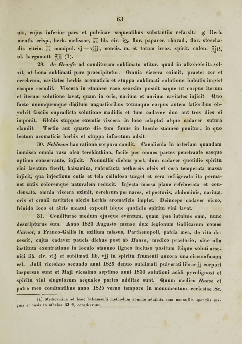 uit, cnjus inferior pars et pulvinar sequentibus substantiis refarsit: Herb. menth. crisp., herb. melissae, ^ lib. civ. ift, flor, papaver, rhocad., flor, stoecha- dis citrin. iTa inanipul. vj — vjjj, concis, m. et totum irros. spirit. colon. ol. bergamott. ^jj (1). 29. de Graefe ad condituram sublimato utitur, quod in alkohole ita sol¬ vit, ut bona sublimati pars praecipitetur. Omnia viscera eximit, praeter cor et cerebrum, cavitates herbis aromaticis et stuppa sublimati solutione imbutis implet easque recudit. Viscera in stanneo vase seorsim posuit eaque ut corpus iterum et iterum solutione lavat, quam in oris, narium et aurium cavitates injicit. Quo facto unumquemque digitum angustioribus totumque corpus autem latioribus ob¬ volvit fasciis supradicta solutione madidis et tum cadaver duo aut tres dies ei imponit. Globis stuppae exemtis viscera in loco adaptat atque cadaver sutura claudit. Tertio aut quarto die tum funus in loculo stanneo ponitur, in quo lectum aromaticis herbis et stuppa infarctum adsit. 30. Schlemm hac ratione corpora condit. Canalicula in arteriam quandam immissa omnia vasa oleo terebinthino, facile per omnes partes penetrante easque optime conservante, injicit. Nonnullis diebus post, dum cadaver quotidie spiritu vini lavatum fuerit, balsamica, rubrefacta aethereis oleis et cera temperata massa injicit, qua injectione cutis et tela cellulosa turget et cera refrigerata ita perma¬ net cutis coloremque naturalem reducit. Injecta massa plane refrigerata et con¬ densata, omnia viscera eximit, cerebrum per nares, et pectoris, abdominis, narium, oris et cranii cavitates siccis herbis aromaticis implet. Deinceps cadaver sicco, frigido loco et aeris meatui exponit idque quotidie spiritu vini lavat. 31. Conditurae modum ejusque eventum, quam ipse intuitus sum, nunc descripturus sum. Anno 1823 Augusto mense dux legionum Gallicarum comes Carnot, a Franco-Gallis in exilium missus, Parthenopoli, patria mea, de vita de¬ cessit, cujus cadaver paucis diebus post ab 7/aase, medico praetorio, sine ulla instituta exentratione in loculo stanneo ligneo incluso positum ibique soluti arse¬ nici lib. civ. vi| et sublimati lib. vjj in spiritu frumenti ancora una circumfusum est. Julii vicesimo secundo anni 1829 denuo sublimati pulverati librae jj corpori inspersae sunt et Maji vicesimo septimo anni 1830 solutioni acidi pyrolignosi et spiritu vini singulorum aequales partes additae sunt. Quum medico Ilaase et patre meo comitantibus anno 1825 verno tempore in monumentum ecclesiae St. (1) Medicamina ad lianc balsamandi metliodum ahunde adhibita cum nonnullis spongiis ma¬ gnis et vasis in officina 33 fl. constiterunt.